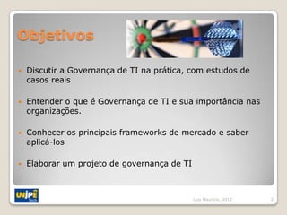 Objetivos

   Discutir a Governança de TI na prática, com estudos de
    casos reais

   Entender o que é Governança de TI e sua importância nas
    organizações.

   Conhecer os principais frameworks de mercado e saber
    aplicá-los

   Elaborar um projeto de governança de TI



                                              Luiz Mauricio, 2012   2
 