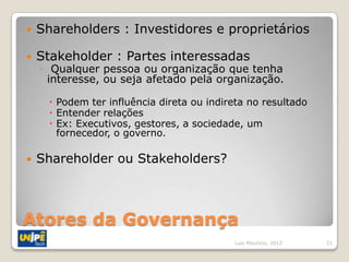    Shareholders : Investidores e proprietários

   Stakeholder : Partes interessadas
    ◦ Qualquer pessoa ou organização que tenha
      interesse, ou seja afetado pela organização.

       Podem ter influência direta ou indireta no resultado
       Entender relações
       Ex: Executivos, gestores, a sociedade, um
        fornecedor, o governo.

   Shareholder ou Stakeholders?



Atores da Governança
                                            Luiz Mauricio, 2012   21
 