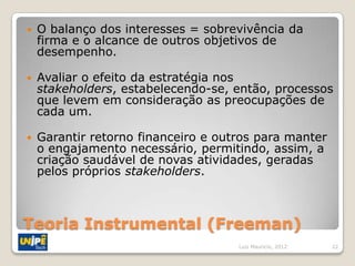    O balanço dos interesses = sobrevivência da
    firma e o alcance de outros objetivos de
    desempenho.

   Avaliar o efeito da estratégia nos
    stakeholders, estabelecendo-se, então, processos
    que levem em consideração as preocupações de
    cada um.

   Garantir retorno financeiro e outros para manter
    o engajamento necessário, permitindo, assim, a
    criação saudável de novas atividades, geradas
    pelos próprios stakeholders.



Teoria Instrumental (Freeman)
                                     Luiz Mauricio, 2012   22
 