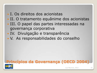    I. Os direitos dos acionistas
   II. O tratamento equânime dos acionistas
   III. O papel das partes interessadas na
    governança corporativa
   IV. Divulgação e transparência
   V. As responsabilidades do conselho




Princípios da Governança (OECD 2004)
                               Luiz Mauricio, 2012   25
 