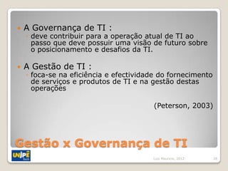    A Governança de TI :
    ◦ deve contribuir para a operação atual de TI ao
      passo que deve possuir uma visão de futuro sobre
      o posicionamento e desafios da TI.

   A Gestão de TI :
    ◦ foca-se na eficiência e efectividade do fornecimento
      de serviços e produtos de TI e na gestão destas
      operações

                                         (Peterson, 2003)




Gestão x Governança de TI
                                        Luiz Mauricio, 2012   28
 