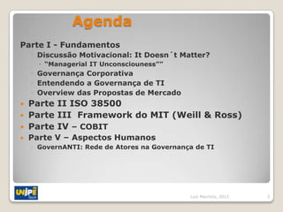 Agenda
Parte I - Fundamentos
    ◦ Discussão Motivacional: It Doesn´t Matter?
       “Managerial IT Unconsciouness””
    ◦ Governança Corporativa
    ◦ Entendendo a Governança de TI
    ◦ Overview das Propostas de Mercado
 Parte II ISO 38500
 Parte III Framework do MIT (Weill & Ross)
 Parte IV – COBIT
   Parte V – Aspectos Humanos
    ◦ GovernANTI: Rede de Atores na Governança de TI




                                             Luiz Mauricio, 2012   3
 