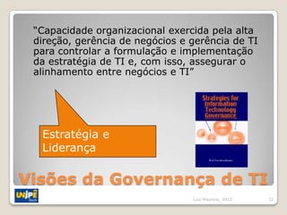 “Capacidade organizacional exercida pela alta
 direção, gerência de negócios e gerência de TI
 para controlar a formulação e implementação
 da estratégia de TI e, com isso, assegurar o
 alinhamento entre negócios e TI”




  Estratégia e
  Liderança

Visões da Governança de TI
                                 Luiz Mauricio, 2012   32
 