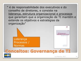 “ é de responsabilidade dos executivos e do
 conselho de diretores, e consiste na
 liderança, estrutura organizacional e processos
 que garantam que a organização de TI mantêm e
 extende os objetivos e estratégias da
 organização”




    Liderança
    Processos /
    Normas

Conceitos: Governança de TI
                                 Luiz Mauricio, 2012   34
 