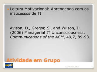    Leitura Motivacional: Aprendendo com os
    insucessos de TI


    Avison, D., Gregor, S., and Wilson, D.
    (2006) Managerial IT Unconsciousness.
    Communications of the ACM, 49,7, 89-93.




Atividade em Grupo
                               Luiz Mauricio, 2012   4
 