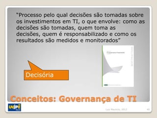 “Processo pelo qual decisões são tomadas sobre
 os investimentos em TI, o que envolve: como as
 decisões são tomadas, quem toma as
 decisões, quem é responsabilizado e como os
 resultados são medidos e monitorados”




    Decisória


Conceitos: Governança de TI
                                Luiz Mauricio, 2012   40
 