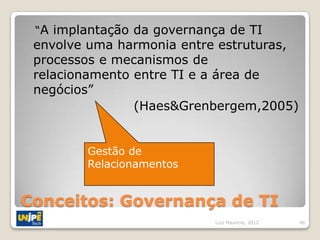 “A implantação da governança de TI
 envolve uma harmonia entre estruturas,
 processos e mecanismos de
 relacionamento entre TI e a área de
 negócios”
                (Haes&Grenbergem,2005)


        Gestão de
        Relacionamentos


Conceitos: Governança de TI
                           Luiz Mauricio, 2012   46
 