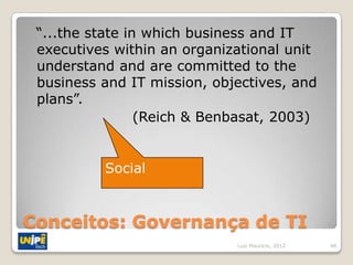 “...the state in which business and IT
 executives within an organizational unit
 understand and are committed to the
 business and IT mission, objectives, and
 plans”.
                 (Reich & Benbasat, 2003)


          Social


Conceitos: Governança de TI
                             Luiz Mauricio, 2012   48
 
