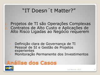 “IT Doesn´t Matter?”

1.   Projetos de TI são Operações Complexas
2.   Contratos de Alto Custo e Aplicações de
     Alto Risco Ligadas ao Negócio requerem


     ◦   Definição clara de Governança de TI
     ◦   Pessoal de SI e Gestão de Projetos
         experientes
     ◦   Monitoração Permanente dos Investimentos

 Análise dos Casos
                                     Luiz Mauricio, 2012   8
 