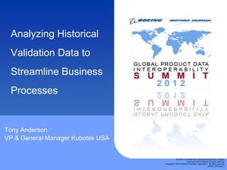 Analyzing Historical
 Validation Data to
 Streamline Business
 Processes


Tony Anderson
VP & General Manager Kubotek USA


                                               BOEING is a trademark of Boeing Management Company
                                                           Copyright © 2012 Boeing. All rights reserved.
                                   Copyright © 2012 Northrop Grumman Corporation. All rights reserved.
                                                                                  GPDIS_2012.ppt | 1
 