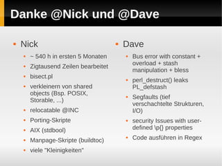 Danke @Nick und @Dave

   Nick                                  Dave
       ~ 540 h in ersten 5 Monaten           Bus error with constant +
                                               overload + stash
       Zigtausend Zeilen bearbeitet
                                               manipulation + bless
       bisect.pl                             perl_destruct() leaks
       verkleinern von shared                 PL_defstash
        objects (Bsp. POSIX,                  Segfaults (tief
        Storable, ...)
                                               verschachtelte Strukturen,
       relocatable @INC                       I/O)
       Porting-Skripte                       security Issues with user-
       AIX (stdbool)                          defined p{} properties
       Manpage-Skripte (buildtoc)
                                              Code ausführen in Regex
       viele "Kleinigkeiten"
 