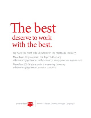 The best
deserve to work
with the best.
We have the most elite sales force in the mortgage industry.
More Loan Originators in the Top 1% than any
other mortgage lender in the country. (Mortgage Executive Magazine, 2/12)
More Top 200 Originators in the country than any
other mortgage lender. (Scotsman Guide, 4/12)




                         America’s Fastest Growing Mortgage CompanySM
 