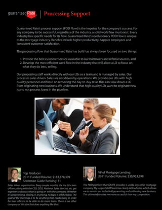 Processing Support

         Guaranteed Rate’s process support (POD Flow) is the impetus for the company’s success. For
         any company to be successful, regardless of the industry, a solid work flow must exist. Every
         industry has specific needs for its flow. Guaranteed Rate’s revolutionary POD Flow is unique
         to the mortgage industry. Benefits include higher productivity, happier employees and
         consistent customer satisfaction.

         The processing flow that Guaranteed Rate has built has always been focused on two things:

             1. Provide the best customer service available to our borrowers and referral sources, and
             2. Develop the most efficient work flow in the industry that will allow a LO to focus on
               what they do best, selling.

         Our processing staff works directly with our LOs as a team and is managed by sales. Our
         process is sales driven. Sales are not driven by operations. We provide our LOs with high
         quality personnel and focus on removing the day-to-day tasks that can slow down a LO
         from originating new business. We understand that high quality LOs want to originate new
         loans, not process loans in the pipeline.




                Joe Caltabiano                                                            Michael A. Gambatese
                Top Producer                                                              VP of Mortgage Lending
                2011 Funded Volume: $183,378,309                                          2011 Funded Volume: $30,933,598
                Scotsman Guide Ranking: 11
Sales driven organization- Every couple months, the top 30+ loan            The POD platform that GRATE provides is unlike any other mortgage
officers, along with the CEO, COO, National Sales director, etc. get        company. My support staff/team has clearly defined roles, which allows
together to discuss what is going on with the company. Whether              me to remain out in the field generating and cultivating new business.
it’s underwriting, closing, IT or pricing, no topic is off the table. The   This ultimately makes me more successful than my competition.
goal of the meetings is to fix anything that needs fixing in order
for loan officers to be able to do more loans. There is no other
company of this size that does anything like that.
 