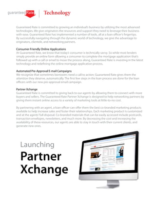 Technology

Guaranteed Rate is committed to growing an individual’s business by utilizing the most advanced
technologies. We give originators the resources and support they need to leverage their business
with ease. Guaranteed Rate has implemented a number of tools, all at a loan officer’s fingertips.
By successfully navigating through the dynamic world of technology, we give the advantage to
originators, clientele, and networking partners.

Consumer Friendly Online Applications
At Guaranteed Rate, we know that today’s consumer is technically savvy. So while most lenders
simply provide an online form allowing a consumer to complete the mortgage application that’s
followed up with a call or email to move the process along, Guaranteed Rate is investing in the latest
technology and redefining the online mortgage application process.

Automated Pre-Approval E-mail Campaigns
We recognize that sometimes borrowers need a call to action; Guaranteed Rate gives them the
attention they deserve, automatically. The first few steps in the loan process are done for the loan
officers with our new pre-approval email campaign.

Partner Xchange
Guaranteed Rate is committed to giving back to our agents by allowing them to connect with more
buyers and sellers. The Guaranteed Rate Partner Xchange is designed to help networking partners by
giving them instant online access to a variety of marketing tools at little-to-no cost.

By partnering with an agent, a loan officer can offer them the best co-branded marketing products
available to help increase sales and foster their relationships. Each marketing product is customized
and at the agents’ full disposal. Co-branded materials that can be easily accessed include postcards,
transaction envelopes, newsletters, and much more. By decreasing the cost and increasing the
availability of these resources, our agents are able to stay in touch with their current clients, and
generate new ones.




   Launching
   Partner
   Xchange
 