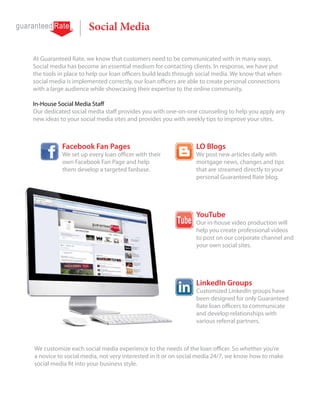 Social Media

At Guaranteed Rate, we know that customers need to be communicated with in many ways.
Social media has become an essential medium for contacting clients. In response, we have put
the tools in place to help our loan officers build leads through social media. We know that when
social media is implemented correctly, our loan officers are able to create personal connections
with a large audience while showcasing their expertise to the online community.

In-House Social Media Staff
Our dedicated social media staff provides you with one-on-one counseling to help you apply any
new ideas to your social media sites and provides you with weekly tips to improve your sites.



           Facebook Fan Pages                                 LO Blogs
           We set up every loan officer with their            We post new articles daily with
           own Facebook Fan Page and help                     mortgage news, changes and tips
           them develop a targeted fanbase.                   that are streamed directly to your
                                                              personal Guaranteed Rate blog.




                                                              YouTube
                                                              Our in-house video production will
                                                              help you create professional videos
                                                              to post on our corporate channel and
                                                              your own social sites.




                                                              LinkedIn Groups
                                                              Customized LinkedIn groups have
                                                              been designed for only Guaranteed
                                                              Rate loan officers to communicate
                                                              and develop relationships with
                                                              various referral partners.



We customize each social media experience to the needs of the loan officer. So whether you’re
a novice to social media, not very interested in it or on social media 24/7, we know how to make
social media fit into your business style.
 