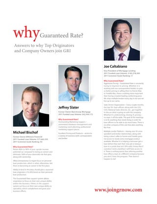 why                              Guaranteed Rate?
 Answers to why Top Originators
 and Company Owners join GRI


                                                                                                      Joe Caltabiano
                                                                                                      Vice President of Mortgage Lending
                                                                                                      2011 Funded Loan Volume: $183,378,309
                                                                                                      2011 Scotsman Guide Ranking: 11

                                                                                                      Why Guaranteed Rate?
                                                                                                      Aggressive Pricing – Guaranteed Rate is constantly
                                                                                                      trying to improve its pricing. Whether it is
                                                                                                      working with our correspondent lenders to give
                                                                                                      us better pricing or selling direct to Fannie Mae
                                                                                                      or Freddie Mac, there is nothing more important
                                                                                                      than having a market-leading conforming price.
                                                                                                      We shop multiple lenders every day to be sure we
                                                                                                      live up to our name.

                                                                                                      Sales Driven Organization – Every couple months,
                                                      Jeffrey Slater                                  the top 30+ loan officers along with the CEO,
                                                                                                      COO, National Sales director, etc., get together
                                                      Former Owner BancGroup Mortgage                 to discuss what is going on with the company.
                                                      2011 Funded Loan Volume: $42,544,175            Whether it’s underwriting, closing, IT, pricing –
                                                                                                      no topic is off the table. The goal of the meetings
                                                      Why Guaranteed Rate?                            is to fix anything that needs fixing in order for
                                                      Outstanding Marketing Support –                 loan officers to be able to do more loans. There is
                                                      automated database management and               no other company of this size that does anything
                                                      marketing, event planning, professional         like that.	
                                                      marketing support pieces.
Michael Bischof                                       Excellent Pricing and Products – access to
                                                                                                      Multiple Lender Platform – Having over 50 corre-
                                                                                                      spondent and broker relationships, along with
                                                      a variety of investors both correspondent       being a direct seller to Fannie and Freddie gives
Former Owner Biltmore Financial
                                                      and broker.                                     me access to nearly every mortgage product
2011 Funded Loan Volume: $77,665,555
2011 Scotsman Guide Ranking: 93                                                                       available. Whether it is helping a borrower get a
                                                                                                      loan before they start their new job or doing a
Why Guaranteed Rate?                                                                                  loan in a condo that isn’t 50% sold, I know that if
Retain 80% to 90% of your upside income                                                               a product exists anywhere I will have access to
potential (as compared to being an owner) and                                                         it. There is nothing worse than referring another
eliminate 100% of your downside risk that goes                                                        loan officer a loan at a different company because
along with ownership.                                                                                 you don’t have the program. That doesn’t
                                                                                                      happen to me!
Allow entrepreneur to regain focus on personal
loan production, which is what, oftentimes, led
them to becoming an owner in the first place.

Ability to lend in 44 states should give a seasoned
loan originator a 10-20% boost on their personal
loan production.

The Guaranteed Rate support system allows
originators to focus on their own unique ability
within the business. Others in the support
system can focus on their own unique ability as
specialists, which complement and grow your
business efforts.                                                                                  www.joingrnow.com
 