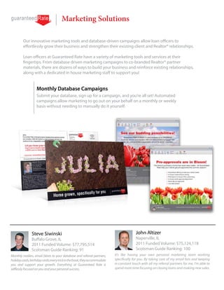Marketing Solutions

         Our innovative marketing tools and database-driven campaigns allow loan officers to
         effortlessly grow their business and strengthen their existing client and Realtor® relationships.

         Loan officers at Guaranteed Rate have a variety of marketing tools and services at their
         fingertips. From database driven marketing campaigns to co-branded Realtor® partner
         materials, there are dozens of ways to build your business and reinforce existing relationships,
         along with a dedicated in house marketing staff to support you!


                   Monthly Database Campaigns
                   Submit your database, sign up for a campaign, and you’re all set! Automated
                   campaigns allow marketing to go out on your behalf on a monthly or weekly
                   basis without needing to manually do it yourself.




               Steve Siwinski                                                            John Altizer
               Buffalo Grove, IL                                                         Naperville, IL
               2011 Funded Volume: $77,795,514                                           2011 Funded Volume: $75,124,118
               Scotsman Guide Ranking: 91                                                Scotsman Guide Ranking: 100
Monthly mailers, email blasts to your database and referral partners,      It’s like having your own personal marketing team working
holiday cards, birthday cards; every trick in the book, they accommodate   specifically for you. By taking care of my email lists and keeping
you and support your growth. Everything at Guaranteed Rate is              in constant touch with all my referral partners for me, I’m able to
selflessly focused on you and your personal success.                       spend more time focusing on closing loans and making new sales.
 