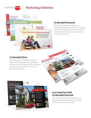 Marketing Solutions



                                              Co-Branded Postcards
                                              Don’t worry about the details! Our
                                              marketing team works with you to design,
                                              print and email glossy postcards that are
                                              co-branded with you and your Realtor®’s
                                              contact information.




Co-Branded Flyers
This database of marketing material
offers fast solutions for any marketing
problem you may find yourself in, helping
you advertise yourself in a quick and
professional manner.




                                            Just Listed/Just Sold
                                            Co-Branded Postcards
                                            Our marketing team works with you to
                                            capture listing data, produce a targeted
                                            mailing list and mail postcards.
 