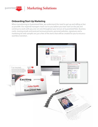 Marketing Solutions


Onboarding/Start-Up Marketing
When transitioning to Guaranteed Rate, we understand the need to get up and rolling as fast
as possible. Our regional managers reach out to you before you even start on the job and
continue to work with you one-on-one throughout your tenure at Guaranteed Rate. Business
cards, moving emails and postcard announcements, personal websites, signatures and a
marketing kit with samples are just a few of the items that will be created for you to ensure a
seamless transition.
 