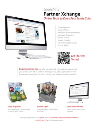 Launching
                                               Partner Xchange
                                               Online Tools to Drive Real Estate Sales

                                                                  Enjoy Magazine
                                                                  Custom Flyers
                                                                  Mortgage Application Status
                                                                  Mortgage Calculators
                                                                  News & Videos
                                                                  Service Provider
                                                                  Client Referral Exchange
                                                                  Find an Agent




                                                                                   Get Started
                                                                                   Today!


                Enroll online for free and take advantage of: Personalized magazine for
                your clients, loan status updates, mortgage calculators, dashboard of real
                estate news/videos and discounts through our affiliated service providers.




Enjoy Magazine                         Custom Flyers                          Loan Status Monitor
Monthly, digital, & personalized       Create branded custom flyers           Get real-time loan status
to send to your clients.               at no cost.                            updates.


                 www.guaranteedrate.com/agent ● Email partnerxchange@guaranteedrate.com
                                    Call 855.565.2236 for a demonstration
 