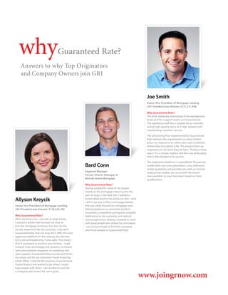 why                                Guaranteed Rate?
    Answers to why Top Originators
    and Company Owners join GRI


                                                                                                         Joe Smith
                                                                                                         Senior Vice President of Mortgage Lending
                                                                                                         2011 Funded Loan Volume: $121,511,948

                                                                                                         Why Guaranteed Rate?
                                                                                                         The drive, leadership and energy of the management
                                                                                                         team and the support teams are inspirational.
                                                                                                         The operations staff has a singular focus: manufac-
                                                                                                         turing high-quality loans at a high volume with
                                                                                                         outstanding customer service.

                                                                                                         The processing flow implemented at Guaranteed
                                                                                                         Rate removes the requirements so many lenders
                                                                                                         place on originators to collect docs and conditions
                                                                                                         before they can submit a file. This process frees up
                                                                                                         originators to do what they do best, “Produce more
                                                                                                         loans.” It is a simple, highest and best use philosophy
                                                                                                         that is their blueprint for success.

                                                                                                         The origination platform is unparalleled. The pricing
                                                       Bard Conn                                         model takes your loan parameters, cross references
                                                                                                         lender guidelines and provides you with an investor
                                                       Regional Manager                                  ranking that enables you to provide the lowest
                                                       Former District Manager at                        rate available to your borrower based on their
                                                       MetLife Home Mortgage                             qualifications.
                                                       Why Guaranteed Rate?
                                                       Having worked for some of the largest
                                                       brands in the mortgage industry over the
                                                       past 25 years, I decided that I wanted a
Allyson Kreycik                                        lender dedicated to the products that I sold.
                                                       I felt it was key to find a mortgage banker
Senior Vice President of Mortgage Lending              that was solely focused on mortgages and
2011 Funded Loan Volume: $118,425,395                  placed emphasis on consistent product
                                                       innovation, competitive pricing and complete
Why Guaranteed Rate?                                   dedication to the customer and referral
After working over a decade at large banks,            source experience. Mainly, I wanted to work
I wanted a lender that focused not only on             with good people who shared my core values.
just the mortgage business, but also on the            I was lucky enough to find that company
service experience for the customer. I saw with        and those people at Guaranteed Rate.
Guaranteed Rate that not only did it offer the most
aggressive platforms in the industry, but also due
to its size and leadership, it was agile. That meant
that if a program or product was missing – it got
created. From technology and systems, to interest
rates and available programs, to marketing and
sales support, Guaranteed Rate was the best fit for
my career and for my customers’ home financing
needs. When I entered this business, it was because
I loved finance and wanted a job where I could
help people with theirs. I am excited to work for


                                                                                                       www.joingrnow.com
a company that shares the same goals.
 