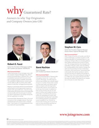 why                                                                        Guaranteed Rate?
Answers to why Top Originators
and Company Owners join GRI




                                                                                                                                                                                                                                                                    Stephen M. Cors
                                                                                                                                                                                                                                                                    Senior Vice President, Regional Manager
                                                                                                                                                                                                                                                                    Former Owner, Superior Mortgage Corp.

                                                                                                                                                                                                                                                                    Why Guaranteed Rate?
                                                                                                                                                                                                                                                                    After 25 years of success as Founder and CEO of
                                                                                                                                                                                                                                                                    Superior Mortgage, I accepted a position as SVP,
                                                                                                                                                                                                                                                                    Regional Manager for Guaranteed Rate Inc. and
                                                                                                                                                                                                                                                                    introduced 140 loan officers to a lending platform
                                                                                                                                                                                                                                                                    that I believe will bring more success to every-
   Robert E. Faust                                                                                                                                                                                                                                                  one. The mortgage business has changed a lot,
                                                                                                                                                                                                                                                                    especially in the past 5 years, and I was looking
   Senior Vice President of Mortgage Lending
   2011 Funded Loan Volume: $58,049,970
                                                                                                                                   Baret Kechian                                                                                                                    for a lending platform that would re-energize the
                                                                                                                                                                                                                                                                    sales force by providing the best combination
                                                                                                                                   Branch Manager                                                                                                                   of product, price and process. Guaranteed Rate
   Why Guaranteed Rate?                                                                                                            2011 Funded Loan Volume: $64,603,977                                                                                             understands what top loan producers need to
   I spent twenty years of my mortgage career with                                                                                                                                                                                                                  succeed and they put together the package to
   one company: Superior Mortgage Corp. When I                                                                                     Why Guaranteed Rate?                                                                                                             deliver it. Even at our size, lending an average of
   joined Guaranteed Rate in February 2012, I was                                                                                  I joined Guaranteed Rate in February after                                                                                       $1.5 billion per year, Superior did not have all of
   immediately impressed with the access to the                                                                                    managing a branch for 13 years with                                                                                              the tools we needed to be ahead of our competi-
   best mortgage programs available nationwide.                                                                                    Superior Mortgage. The GRI programs                                                                                              tors in the years to come. Now we do.
   The availability of added premier investors gives                                                                               and pricing available have already helped
   me the ability to offer my clients more viable                                                                                  me put in a number of loans that I would
   options to meet their mortgage financing needs.                                                                                 not have been able to do before. Being
                                                                                                                                   able to compete with the large banks
   Working in partnership with the Guaranteed Rate
                                                                                                                                   and provide superior service keeps me
   staff has given me the opportunity to grow my
                                                                                                                                   at the top of my market. In addition to
   pipeline with approvable loans. Our processing,
                                                                                                                                   their pricing, the fact that we can sell
   underwriting and closing review of mortgage files
                                                                                                                                   direct to Fannie and Freddie has been a
   are done locally with the same goal: “to exceed
                                                                                                                                   huge help in streamlining the process,
   our client’s expectations” by quickly moving the
                                                                                                                                   while not overloading my clients with
   file from application to closing.
                                                                                                                                   documentation that they don’t need. With
   Guaranteed Rate’s Management Team is the most                                                                                   the marketing programs and paperless
   innovative in the mortgage industry. They have                                                                                  system available to me, I foresee my
   developed tools and a process that is uniquely                                                                                  branch and I having a lot of success for
   theirs - and it works. It is my great pleasure to be                                                                            years to come and will be growing our
   associated with Guaranteed Rate.                                                                                                volume for the rest of the year.




                                                                                                                                                                                                                                             www.joingrnow.com
         3940 N. Ravenswood Chicago IL 60613
NMLS (Nationwide Mortgage Licensing System) ID 2611 • AR Lic#103947 - Guaranteed Rate, Inc. 3940 N Ravenswood, Chicago IL 60613 866-934-7283• AZ - Guaranteed Rate, Inc. - 14811 N. Kierland Blvd., Ste. 100, Scottsdale, AZ, 85254 Mortgage Banker License # BK-0907078 • CA - Licensed by the Department of Corporations under California Residential Mortgage Lending
Act Lic #413-0699 • CO - To check the license status of your mortgage loan originator, visit http://www.dora.state.co.us/real-estate/index.htm • CT - Lic #17196 • DE - Lic # 9436 • DC - Lic #MLB  2611 • FL-Lic# MLD618 • GA - Residential Mortgage Licensee #20973 - 3940 N. Ravenswood Ave., Chicago, IL 60613 • ID - Guaranteed Rate, Inc. Lic #MBL-5827 • IL - Residential Mortgage
Licensee - IDFPR, 122 South Michigan Avenue, Suite 1900, Chicago, Illinois, 60603, 312-793-3000, 3940 N. Ravenswood Ave., Chicago, IL 60613 #MB.0005932  • IN - Lic #11060 & #10332 • IA - Lic #MBK-2005-0132 • KS - Licensed Mortgage Company - Guaranteed Rate, Inc. – License #MC.0001530 • KY - Mortgage Company Lic #MC20335 • LA - Lic #RML2866 • ME - Lic #SLM1302
• MD - Lic #13181 • MA - Guaranteed Rate, Inc. - Mortgage Lender & Mortgage Broker License MC 2611 • MI - Lic #FR-0016637 & SR-0011899 • MN - Lic #MO 20526478 • MS - Lic # 4453/2009 - 3940 N. Ravenswood Ave., Chicago, IL 60613, Licensed by the Mississippi Department of Banking and Consumer Finance • MO - Lic # 10-1744 • MT Lic#2611 • Licensed in NJ: Licensed
Mortgage Banker - NJ Department of Banking & Insurance • NE - Lic #1811 • NV - Lic #3162 & 3161 • NH - Guaranteed Rate, Inc. dba Guaranteed Rate of Delaware, licensed by the New Hampshire Banking Department - Lic # 13931-MB • NM - Lic #01995 • NY - Licensed Mortgage Banker - NYS Banking Department - 3940 N Ravenswood, Chicago, IL 60613 Lic # B500887• NC - Lic
#L-109803 • ND - Lic #MB101818 • OH – Lic #MBMB.850069.000 and Lic #SM.501367.000 - 3940 N. Ravenswood Ave., Chicago, IL 60613  • OK - Lic # MB001713 • OR - Lic #ML-3836 - - 3940 N. Ravenswood Ave., Chicago, IL 60613 • PA - Licensed by the Pennsylvania Banking Department Lic #20371 • RI – Rhode Island Licensed Lender Lic # 20102682LL, RI – Rhode Island Licensed
Loan Broker Lic # 20102681LB• TN - Lic #2958 • TX - Lic #50426 & Lic # 47207 • UT - Lic #7495184- • VT - Lic #LL6100 & MB930 • VA – Guaranteed Rate, Inc. - Licensed by Virginia State Corporation Commission, License # MC-3769 • WA - Lic #CL-2611 • WI - Lic #27394BA & 2611BR • WV – Lic #ML-30469 & MB-30098 • WY – Lic#2247
 