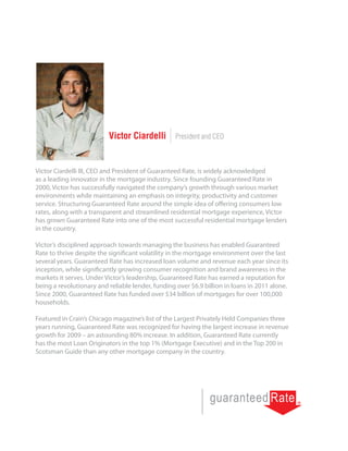 Victor Ciardelli        President and CEO



Victor Ciardelli III, CEO and President of Guaranteed Rate, is widely acknowledged
as a leading innovator in the mortgage industry. Since founding Guaranteed Rate in
2000, Victor has successfully navigated the company’s growth through various market
environments while maintaining an emphasis on integrity, productivity and customer
service. Structuring Guaranteed Rate around the simple idea of offering consumers low
rates, along with a transparent and streamlined residential mortgage experience, Victor
has grown Guaranteed Rate into one of the most successful residential mortgage lenders
in the country.

Victor’s disciplined approach towards managing the business has enabled Guaranteed
Rate to thrive despite the significant volatility in the mortgage environment over the last
several years. Guaranteed Rate has increased loan volume and revenue each year since its
inception, while significantly growing consumer recognition and brand awareness in the
markets it serves. Under Victor’s leadership, Guaranteed Rate has earned a reputation for
being a revolutionary and reliable lender, funding over $6.9 billion in loans in 2011 alone.
Since 2000, Guaranteed Rate has funded over $34 billion of mortgages for over 100,000
households.

Featured in Crain’s Chicago magazine’s list of the Largest Privately Held Companies three
years running, Guaranteed Rate was recognized for having the largest increase in revenue
growth for 2009 – an astounding 80% increase. In addition, Guaranteed Rate currently
has the most Loan Originators in the top 1% (Mortgage Executive) and in the Top 200 in
Scotsman Guide than any other mortgage company in the country.
 