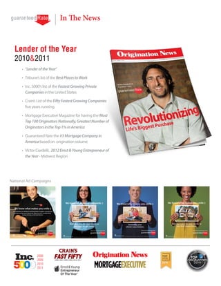 In The News


  Lender of the Year
  2010&2011
      •	 “Lender of the Year”

      •	 Tribune’s list of the Best Places to Work

      •	 Inc. 5000’s list of the Fastest Growing Private
         Companies in the United States

      •	 Crain’s List of the Fifty Fastest Growing Companies
         five years running

      •	 Mortgage Executive Magazine for having the Most
         Top 100 Originators Nationally, Greatest Number of
         Originators in the Top 1% in America

      •	 Guaranteed Rate the #3 Mortgage Company in
         America based on origination volume

      •	 Victor Ciardelli, 2012 Ernst & Young Entrepreneur of
         the Year - Midwest Region




National Ad Campaigns




                2008
                2009
                2010
                2011
 