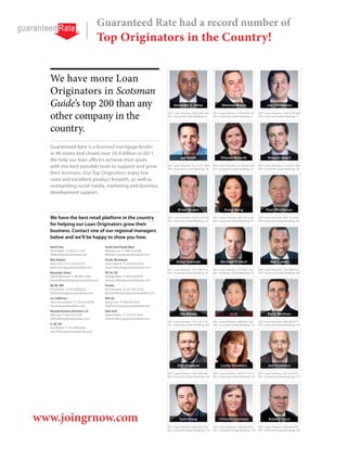 Guaranteed Rate had a record number of
                                                                        Top Originators in the Country!


  We have more Loan
  Originators in Scotsman
  Guide’s top 200 than any                                                                                                                                                      Harinder S. Johar                   Shimmy Braun                       Joe Caltabiano


  other company in the                                                                                                                                                     2011 Loan Volume: $203,987,953
                                                                                                                                                                           2011 Scotsman Guide Ranking: 4
                                                                                                                                                                                                              2011 Loan Volume: $196,659,161
                                                                                                                                                                                                              2011 Scotsman Guide Ranking: 6
                                                                                                                                                                                                                                                 2011 Loan Volume: $183,378,309
                                                                                                                                                                                                                                                 2011 Scotsman Guide Ranking: 11



  country.
  Guaranteed Rate is a licensed mortgage lender
  in 46 states and closed over $6.9 billion in 2011.
                                                                                                                                                                                    Joe Smith                       Allyson Kreycik                     Ricardo Brasil
  We help our loan officers achieve their goals
  with the best possible tools to support and grow                                                                                                                         2011 Loan Volume: $121,511,948
                                                                                                                                                                           2011 Scotsman Guide Ranking: 30
                                                                                                                                                                                                              2011 Loan Volume: $118,425,395
                                                                                                                                                                                                              2011 Scotsman Guide Ranking: 33
                                                                                                                                                                                                                                                 2011 Loan Volume: $110,347,392
                                                                                                                                                                                                                                                 2011 Scotsman Guide Ranking: 40
  their business. Our Top Originators enjoy low
  rates and excellent product breadth, as well as
  outstanding social media, marketing and business
  development support.


                                                                                                                                                                                   Brian Jessen                       Hong Geng                       Paul Hirschauer

  We have the best retail platform in the country                                                                                                                          2011 Loan Volume: $100,145,762     2011 Loan Volume: $83,167,209      2011 Loan Volume: $83,152,024
                                                                                                                                                                           2011 Scotsman Guide Ranking: 52    2011 Scotsman Guide Ranking: 81    2011 Scotsman Guide Ranking: 82
  for helping our Loan Originators grow their
  business. Contact one of our regional managers
  below and we’ll be happy to show you how.
  North East                                                                         South East/South West
  Terry Baker P: 508.277.1325                                                        Michael Lee P: 708.752.8390
  TBaker@guaranteedrate.com                                                          Michael.Lee@guaranteerdrate.com
  Mid Atlantic
  Bard Conn P: 617.875.6576                                                          Jason Oelrich P: 425.526.6793
                                                                                                                                                                                  Steve Siwinski                   Michael Bischof                        Ben Cohen
  Bard.Conn@guaranteedrate.com                                                       Jason.Oelrich@guaranteedrate.com
                                                                                                                                                                           2011 Loan Volume: $77,795,514      2011 Loan Volume: $77,665,555      2011 Loan Volume: $76,208,912
  Mountain States                                                                    PA, NJ, DE                                                                            2011 Scotsman Guide Ranking: 91    2011 Scotsman Guide Ranking: 93    2011 Scotsman Guide Ranking: 96
  Derek Bamonte P: 303.861.5402                                                      George Allen P: 609.294.4455
  Derek.Bamonte@guaranteedrate.com                                                   George.Allen@guaranteedrate.com
  MI, WI, MN                                                                         Florida
  Al Gelschus P: 952.806.5021                                                        Rich Romano P: 561.702.1276
  Al.Gelschus@guaranteedrate.com                                                     Richard.Romano@guaranteedrate.com
  So. California                                                                     MD, VA
  Trent Annicharico P: 760.310.6008                                                  Steve Cors P: 609.294.4333
  Trent@guaranteedrate.com                                                           Stephen.Cors@guaranteedrate.com
  Nevada/Arizona /Northern CA                                                        New York
                                                                                     Dennis Raico P: 516.513.5444                                                                   Jon Altizer                            Li Li                        Baret Kechian
                                                                                     Dennis.Raico@guaranteedrate.com
                                                                                                                                                                           2011 Loan Volume: $75,124,118      2011 Loan Volume: $66,939,550      2011 Loan Volume: $64,603,977
  IL, IN, OH                                                                                                                                                               2011 Scotsman Guide Ranking: 100   2011 Scotsman Guide Ranking: 127   2011 Scotsman Guide Ranking: 142
  Joe Phalen P: 773.290.0308
  Joe.Phalen@guaranteedrate.com




                                                                                                                                                                                  Dan Gjeldum                       Leslie Struthers                    Joe Summers

                                                                                                                                                                           2011 Loan Volume: $64,109,606      2011 Loan Volume: $63,817,319    2011 Loan Volume: $61,118,431
                                                                                                                                                                           2011 Scotsman Guide Ranking: 145   2011 Scotsman Guide Ranking: 147 2011 Scotsman Guide Ranking: 173




           3940 N. Ravenswood Chicago IL 60613
  NMLS (Nationwide Mortgage Licensing System) ID 2611 • AR Lic#103947 - Guaranteed Rate, Inc. 3940 N Ravenswood, Chicago IL 60613 866-934-7283• AZ -
  Guaranteed Rate, Inc. - 14811 N. Kierland Blvd., Ste. 100, Scottsdale, AZ, 85254 Mortgage Banker License # BK-0907078 • CA - Licensed by the Department of
  Corporations under California Residential Mortgage Lending Act Lic #413-0699 • CO - To check the license status of your mortgage loan originator, visit http://www.
  dora.state.co.us/real-estate/index.htm • CT - Lic #17196 • DE - Lic # 9436 • DC - Lic #MLB 2611 • FL-Lic# MLD618 • GA - Residential Mortgage Licensee #20973 - 3940




www.joingrnow.com
  N. Ravenswood Ave., Chicago, IL 60613 • ID - Guaranteed Rate, Inc. Lic #MBL-5827 • IL - Residential Mortgage Licensee - IDFPR, 122 South Michigan Avenue, Suite
  1900, Chicago, Illinois, 60603, 312-793-3000, 3940 N. Ravenswood Ave., Chicago, IL 60613 #MB.0005932 • IN - Lic #11060 & #10332 • IA - Lic #MBK-2005-0132 • KS
  - Licensed Mortgage Company - Guaranteed Rate, Inc. – License #MC.0001530 • KY - Mortgage Company Lic #MC20335 • LA - Lic #RML2866 • ME - Lic #SLM1302 •
  MD - Lic #13181 • MA - Guaranteed Rate, Inc. - Mortgage Lender & Mortgage Broker License MC 2611 • MI - Lic #FR-0016637 & SR-0011899 • MN - Lic #MO 20526478
  • MS - Lic # 4453/2009 - 3940 N. Ravenswood Ave., Chicago, IL 60613, Licensed by the Mississippi Department of Banking and Consumer Finance • MO - Lic # 10-
  1744 • MT Lic#2611 • Licensed in NJ: Licensed Mortgage Banker - NJ Department of Banking & Insurance • NE - Lic #1811 • NV - Lic #3162 & 3161 • NH - Guaranteed                   Sam Sharp                      Christin Luckman                     Robert Faust
  Rate, Inc. dba Guaranteed Rate of Delaware, licensed by the New Hampshire Banking Department - Lic # 13931-MB • NM - Lic #01995 • NY - Licensed Mortgage
  Banker - NYS Banking Department - 3940 N Ravenswood, Chicago, IL 60613 Lic # B500887• NC - Lic #L-109803 • ND - Lic #MB101818 • OH – Lic #MBMB.850069.000
  and Lic #SM.501367.000 - 3940 N. Ravenswood Ave., Chicago, IL 60613 • OK - Lic # MB001713 • OR - Lic #ML-3836 - - 3940 N. Ravenswood Ave., Chicago, IL 60613 •
  PA - Licensed by the Pennsylvania Banking Department Lic #20371 • RI – Rhode Island Licensed Lender Lic # 20102682LL, RI – Rhode Island Licensed Loan Broker Lic         2011 Loan Volume: $60,619,764      2011 Loan Volume: $60,050,816    2011 Loan Volume: $58,049,970
  # 20102681LB• TN - Lic #2958 • TX - Lic #50426 & Lic # 47207 • UT - Lic #7495184- • VT - Lic #LL6100 & MB930 • VA – Guaranteed Rate, Inc. - Licensed by Virginia State
  Corporation Commission, License # MC-3769 • WA - Lic #CL-2611 • WI - Lic #27394BA & 2611BR • WV – Lic #ML-30469 & MB-30098 • WY – Lic#2247                               2011 Scotsman Guide Ranking: 174   2011 Scotsman Guide Ranking: 178 2011 Scotsman Guide Ranking: 191
 