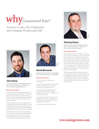 why                             Guaranteed Rate?
Answers to why Top Originators
and Company Owners join GRI



                                                                                                        Shimmy Braun
                                                                                                        Senior Vice President of Mortgage Lending
                                                                                                        2011 Funded Loan Volume: $196,659,161
                                                                                                        2011 Scotsman Guide Ranking: 6

                                                                                                        Why Guaranteed Rate?

                                                                                                        Having obtained close to $1.5 billion in personal
                                                                                                        closed volume over the past 11 years, Guaranteed
                                                                                                        Rate has given me the platform to utilize my
                                                                                                        talents and strengths to become a top loan officer
                                                                                                        on a local and national level. The combination of
                                                                                                        the most aggressive rate offerings and correspon-
                                                                                                        dent/broker relationships has given me a leg up
                                                                                                        on my competitors. Our marketing department
                                                                                                        is amazing. Whether it’s e-mails, postcards or a
                                                                                                        billboard on the highway, it’s always creative and
                                                       Derek Bamonte                                    gets the phones ringing.

                                                                                                        The management team at Guaranteed Rate is
                                                       Former Owner: Mountain Crest Mortgage
                                                                                                        second to none. They are accessible, flexible and
                                                       2011 Funded Loan Volume: $33,026,895
                                                                                                        knowledgeable, and they recognize that our input
                                                                                                        is valuable and important. The environment is
                                                       Why Guaranteed Rate?
                                                                                                        one of a family trying to succeed; competition

Sam Sharp                                              •  Proven systems to help grow our
                                                       LOs’ business.
                                                                                                        between the LOs is friendly with a true will for all
                                                                                                        to do their best.
Senior Vice President of Mortgage Lending              •  Ability to originate directly with Fannie
2011 Funded Loan Volume: $60,619,764                   Mae and Freddie Mac, plus in-house
2011 Scotsman Guide Ranking: 174                       underwriting and aggressive rates.

Why Guaranteed Rate?                                   •  Strong compliance department that
                                                       oversees the constantly changing
Guaranteed Rate’s processing system places our         regulatory environment — and allows me
company ahead of the competition. From start to        to sleep much better!
finish, the loan moves in a methodical and
efficient system of checks and balances that allows    •  Executive management team who sees
the loan officer to close the loan transaction in a    operations from an LO’s perspective, as
seamless manner.                                       opposed to a bank board who does not
                                                       understand our industry.
Another advantage is that Guaranteed Rate is
a large company that retains the feel of a small       •  Ability to originate in multiple states.
boutique shop; you can always speak directly to
the people who run the show at Guaranteed Rate
and they actually listen and treat you with respect.

Guaranteed Rate offers the most competitive
rates and product selection available. Whether it’s
Conventional, Jumbo, FHA or our in-house
portfolio products, I am always able to offer my
clients low rates and the best finance options.

                                                                                                      www.joingrnow.com
 