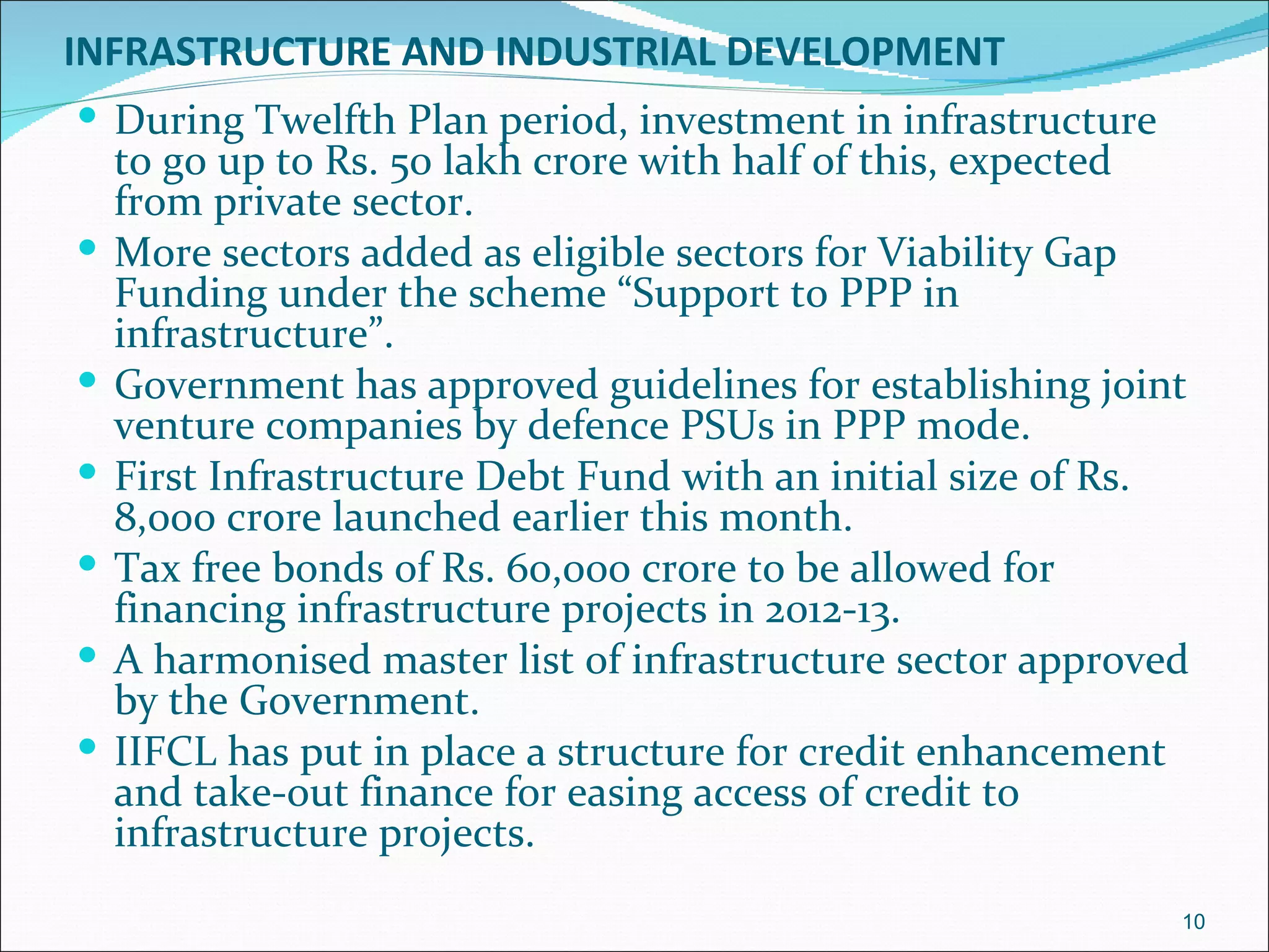 INFRASTRUCTURE AND INDUSTRIAL DEVELOPMENT
 During Twelfth Plan period, investment in infrastructure
    to go up to Rs. 50 lakh crore with half of this, expected
    from private sector.
   More sectors added as eligible sectors for Viability Gap
    Funding under the scheme “Support to PPP in
    infrastructure”.
   Government has approved guidelines for establishing joint
    venture companies by defence PSUs in PPP mode.
   First Infrastructure Debt Fund with an initial size of Rs.
    8,000 crore launched earlier this month.
   Tax free bonds of Rs. 60,000 crore to be allowed for
    financing infrastructure projects in 2012-13.
   A harmonised master list of infrastructure sector approved
    by the Government.
   IIFCL has put in place a structure for credit enhancement
    and take-out finance for easing access of credit to
    infrastructure projects.
                                                             10
 