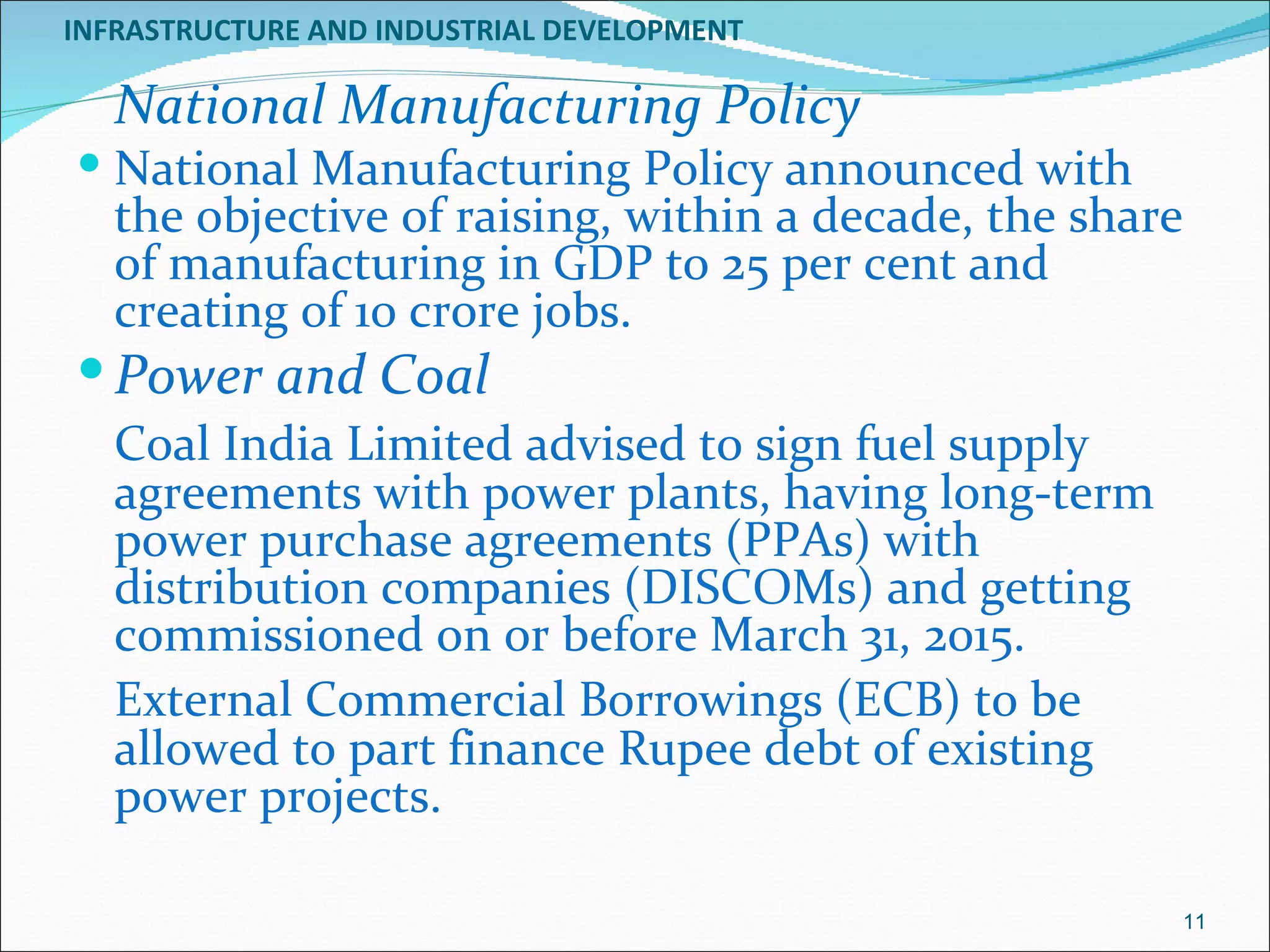 INFRASTRUCTURE AND INDUSTRIAL DEVELOPMENT

   National Manufacturing Policy
 National Manufacturing Policy announced with
   the objective of raising, within a decade, the share
   of manufacturing in GDP to 25 per cent and
   creating of 10 crore jobs.
 Power and Coal
   Coal India Limited advised to sign fuel supply
   agreements with power plants, having long-term
   power purchase agreements (PPAs) with
   distribution companies (DISCOMs) and getting
   commissioned on or before March 31, 2015.
   External Commercial Borrowings (ECB) to be
   allowed to part finance Rupee debt of existing
   power projects.

                                                      11
 