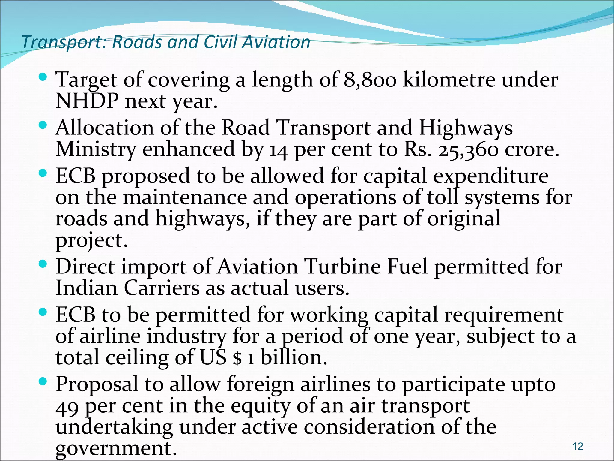 Transport: Roads and Civil Aviation
  Target of covering a length of 8,800 kilometre under
     NHDP next year.
    Allocation of the Road Transport and Highways
     Ministry enhanced by 14 per cent to Rs. 25,360 crore.
    ECB proposed to be allowed for capital expenditure
     on the maintenance and operations of toll systems for
     roads and highways, if they are part of original
     project.
    Direct import of Aviation Turbine Fuel permitted for
     Indian Carriers as actual users.
    ECB to be permitted for working capital requirement
     of airline industry for a period of one year, subject to a
     total ceiling of US $ 1 billion.
    Proposal to allow foreign airlines to participate upto
     49 per cent in the equity of an air transport
     undertaking under active consideration of the
     government.                                               12
 