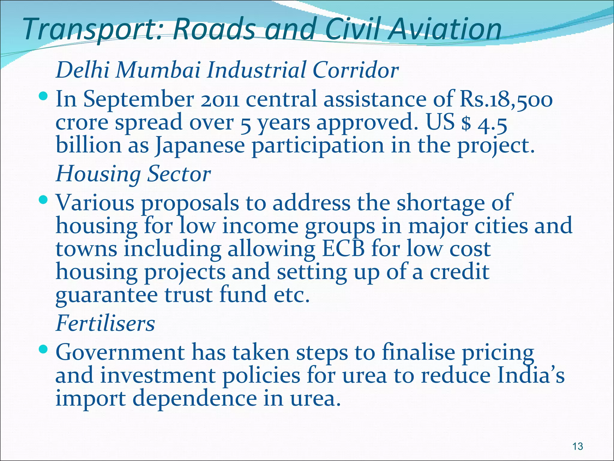 Transport: Roads and Civil Aviation
   Delhi Mumbai Industrial Corridor
  In September 2011 central assistance of Rs.18,500
   crore spread over 5 years approved. US $ 4.5
   billion as Japanese participation in the project.
   Housing Sector
  Various proposals to address the shortage of
   housing for low income groups in major cities and
   towns including allowing ECB for low cost
   housing projects and setting up of a credit
   guarantee trust fund etc.
   Fertilisers
  Government has taken steps to finalise pricing
   and investment policies for urea to reduce India’s
   import dependence in urea.
                                                    13
 