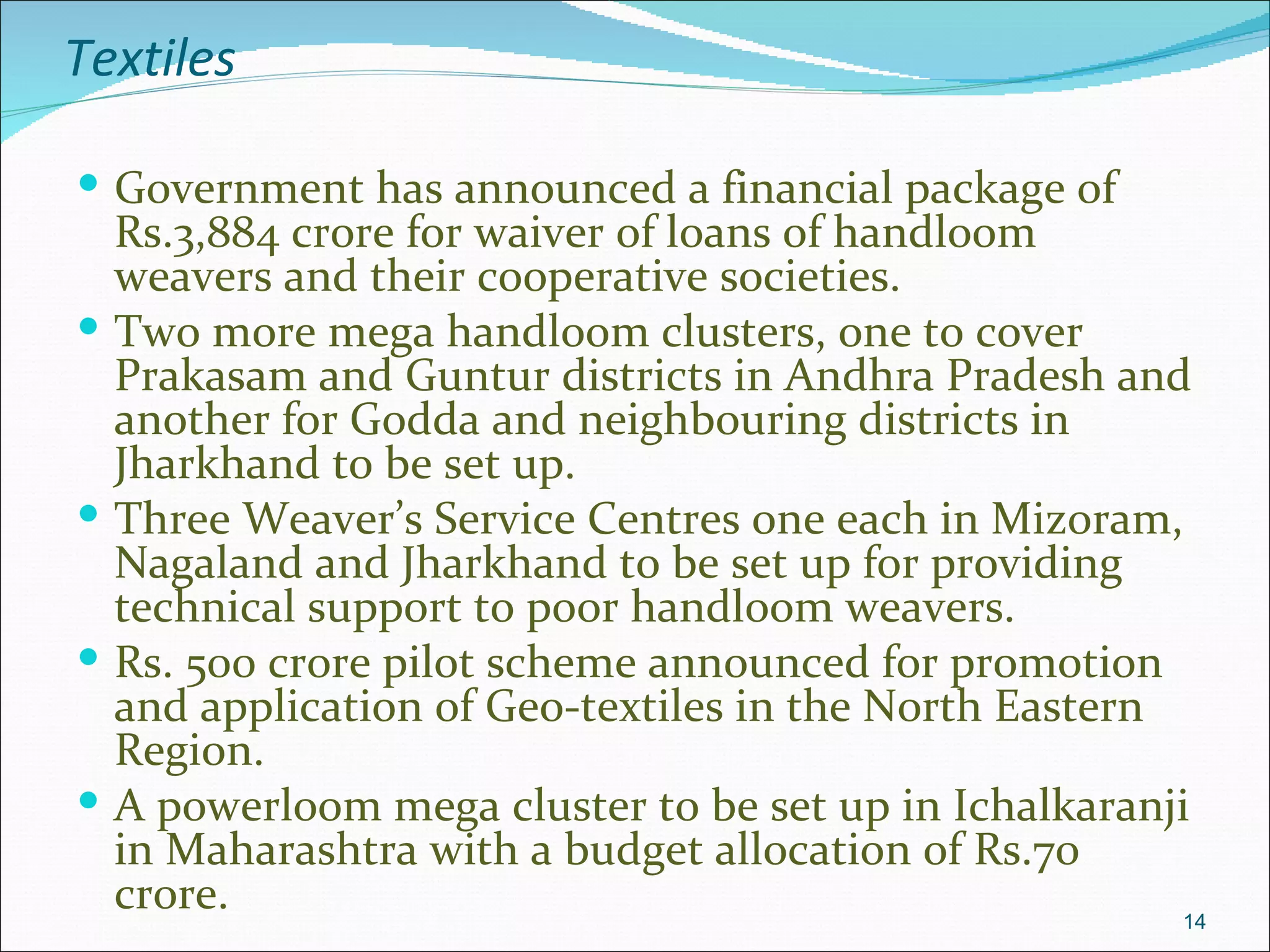 Textiles

 Government has announced a financial package of
    Rs.3,884 crore for waiver of loans of handloom
    weavers and their cooperative societies.
   Two more mega handloom clusters, one to cover
    Prakasam and Guntur districts in Andhra Pradesh and
    another for Godda and neighbouring districts in
    Jharkhand to be set up.
   Three Weaver’s Service Centres one each in Mizoram,
    Nagaland and Jharkhand to be set up for providing
    technical support to poor handloom weavers.
   Rs. 500 crore pilot scheme announced for promotion
    and application of Geo-textiles in the North Eastern
    Region.
   A powerloom mega cluster to be set up in Ichalkaranji
    in Maharashtra with a budget allocation of Rs.70
    crore.                                               14
 