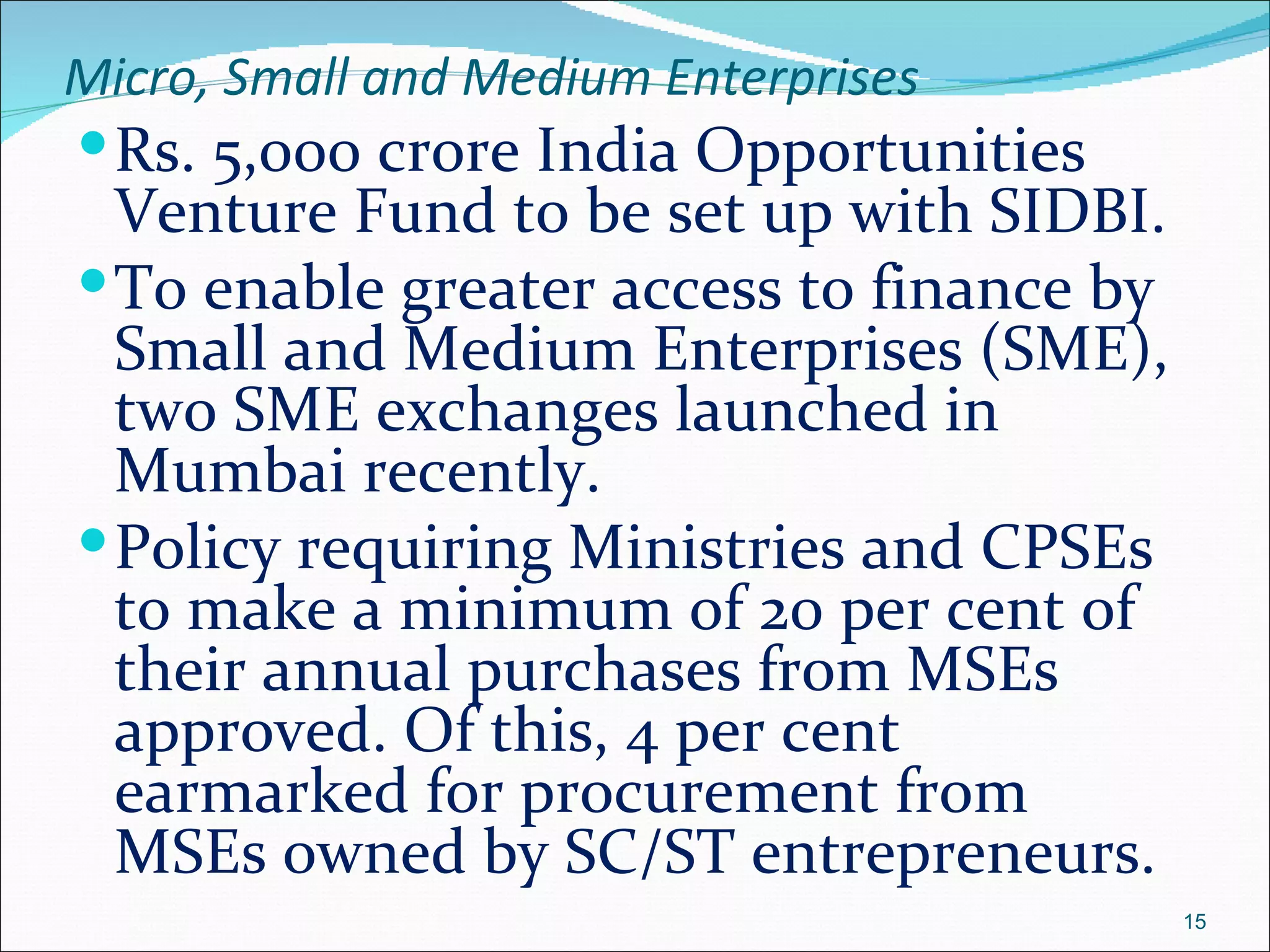 Micro, Small and Medium Enterprises
 Rs. 5,000 crore India Opportunities
  Venture Fund to be set up with SIDBI.
 To enable greater access to finance by
  Small and Medium Enterprises (SME),
  two SME exchanges launched in
  Mumbai recently.
 Policy requiring Ministries and CPSEs
  to make a minimum of 20 per cent of
  their annual purchases from MSEs
  approved. Of this, 4 per cent
  earmarked for procurement from
  MSEs owned by SC/ST entrepreneurs.
                                           15
 