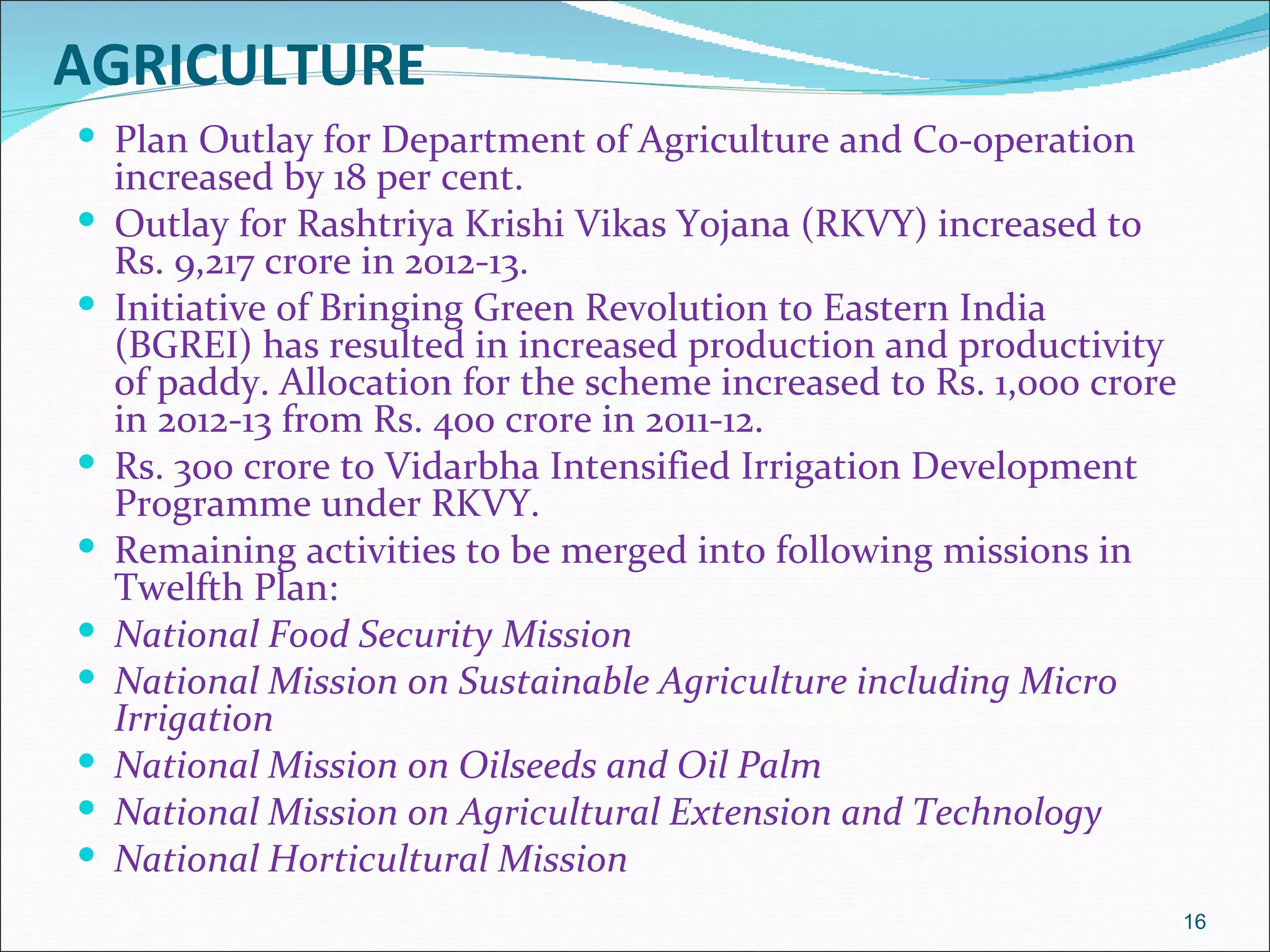 AGRICULTURE
 Plan Outlay for Department of Agriculture and Co-operation
    increased by 18 per cent.
   Outlay for Rashtriya Krishi Vikas Yojana (RKVY) increased to
    Rs. 9,217 crore in 2012-13.
   Initiative of Bringing Green Revolution to Eastern India
    (BGREI) has resulted in increased production and productivity
    of paddy. Allocation for the scheme increased to Rs. 1,000 crore
    in 2012-13 from Rs. 400 crore in 2011-12.
   Rs. 300 crore to Vidarbha Intensified Irrigation Development
    Programme under RKVY.
   Remaining activities to be merged into following missions in
    Twelfth Plan:
   National Food Security Mission
   National Mission on Sustainable Agriculture including Micro
    Irrigation
   National Mission on Oilseeds and Oil Palm
   National Mission on Agricultural Extension and Technology
   National Horticultural Mission
                                                                       16
 