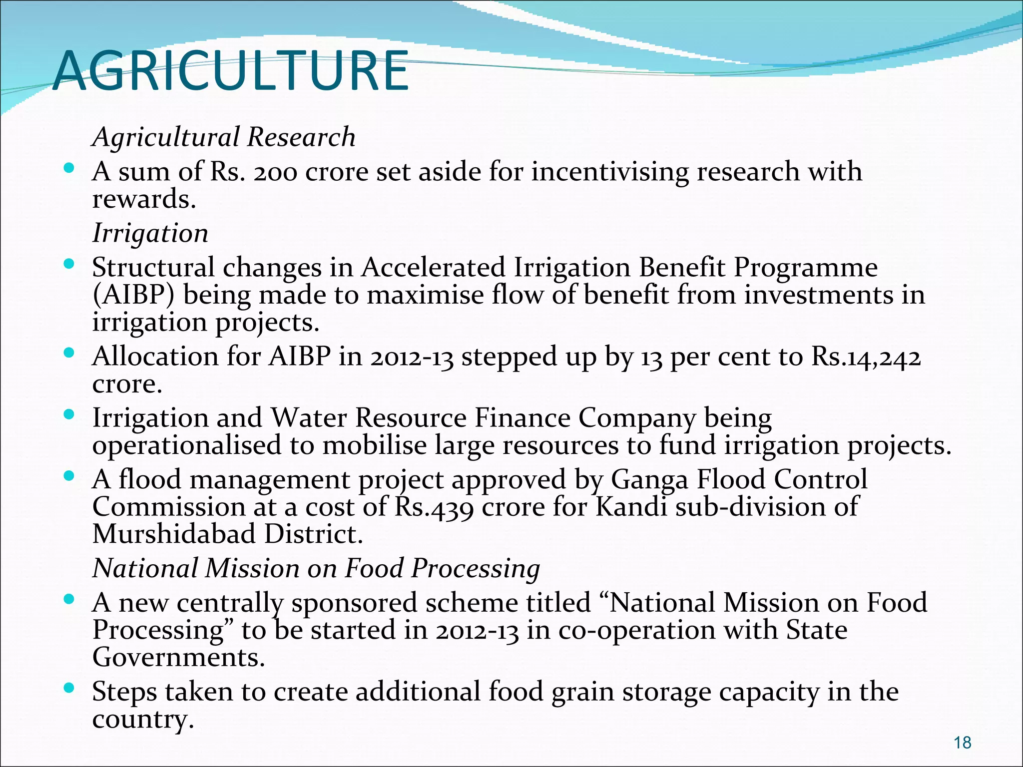 AGRICULTURE
    Agricultural Research
   A sum of Rs. 200 crore set aside for incentivising research with
    rewards.
    Irrigation
   Structural changes in Accelerated Irrigation Benefit Programme
    (AIBP) being made to maximise flow of benefit from investments in
    irrigation projects.
   Allocation for AIBP in 2012-13 stepped up by 13 per cent to Rs.14,242
    crore.
   Irrigation and Water Resource Finance Company being
    operationalised to mobilise large resources to fund irrigation projects.
   A flood management project approved by Ganga Flood Control
    Commission at a cost of Rs.439 crore for Kandi sub-division of
    Murshidabad District.
    National Mission on Food Processing
   A new centrally sponsored scheme titled “National Mission on Food
    Processing” to be started in 2012-13 in co-operation with State
    Governments.
   Steps taken to create additional food grain storage capacity in the
    country.
                                                                               18
 