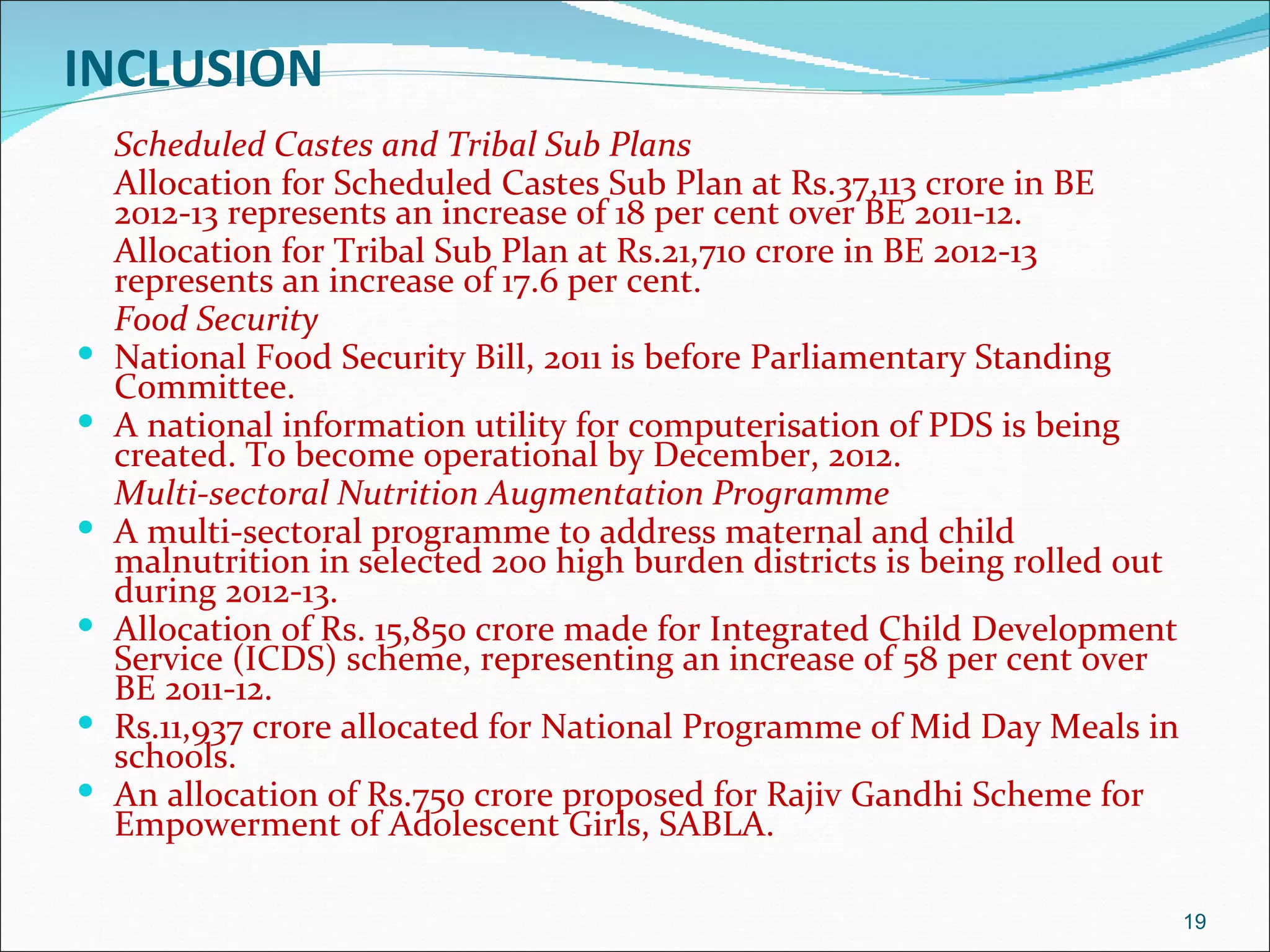 INCLUSION
    Scheduled Castes and Tribal Sub Plans
    Allocation for Scheduled Castes Sub Plan at Rs.37,113 crore in BE
    2012-13 represents an increase of 18 per cent over BE 2011-12.
    Allocation for Tribal Sub Plan at Rs.21,710 crore in BE 2012-13
    represents an increase of 17.6 per cent.
    Food Security
   National Food Security Bill, 2011 is before Parliamentary Standing
    Committee.
   A national information utility for computerisation of PDS is being
    created. To become operational by December, 2012.
    Multi-sectoral Nutrition Augmentation Programme
   A multi-sectoral programme to address maternal and child
    malnutrition in selected 200 high burden districts is being rolled out
    during 2012-13.
   Allocation of Rs. 15,850 crore made for Integrated Child Development
    Service (ICDS) scheme, representing an increase of 58 per cent over
    BE 2011-12.
   Rs.11,937 crore allocated for National Programme of Mid Day Meals in
    schools.
   An allocation of Rs.750 crore proposed for Rajiv Gandhi Scheme for
    Empowerment of Adolescent Girls, SABLA.

                                                                             19
 