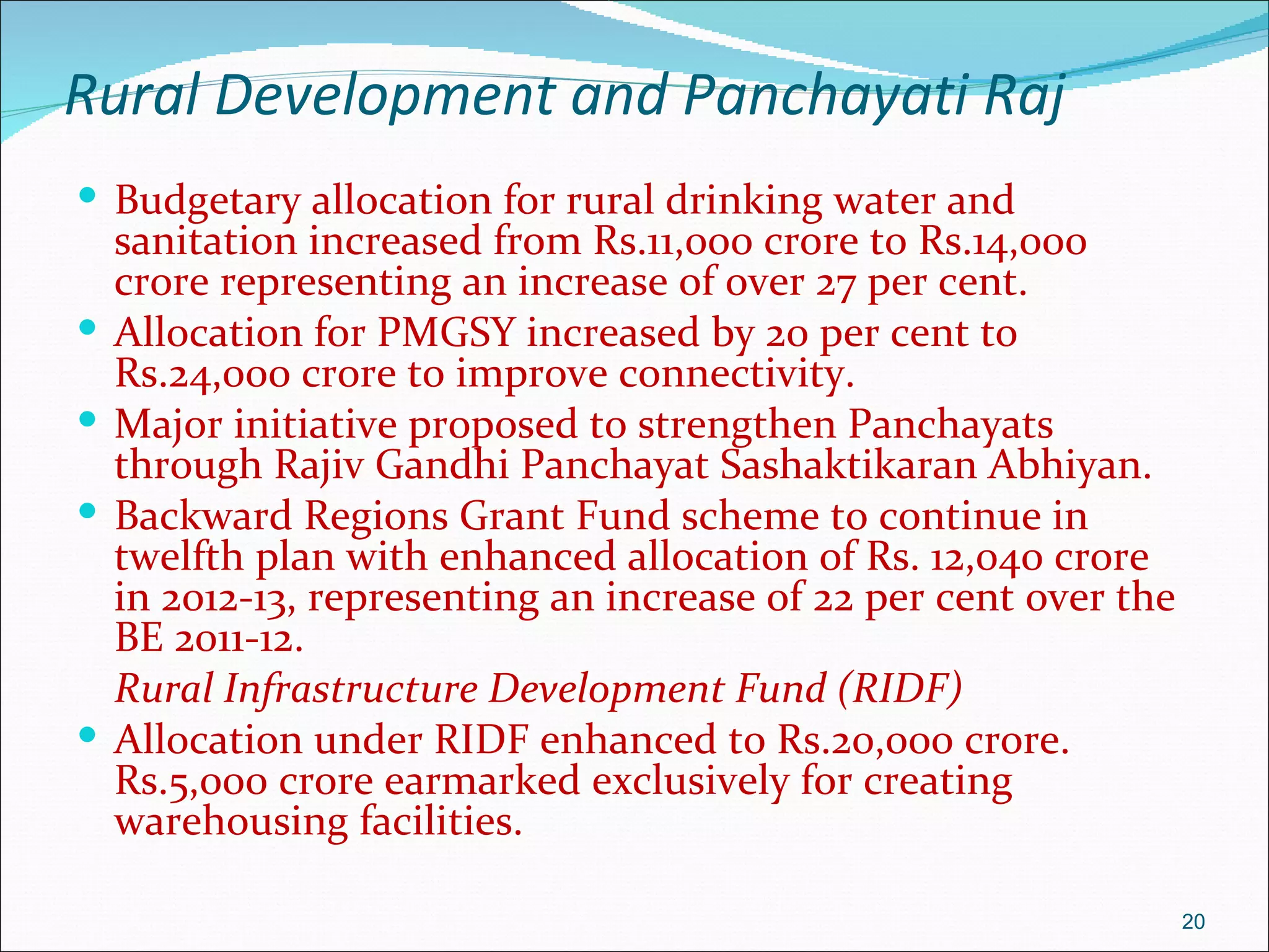 Rural Development and Panchayati Raj
 Budgetary allocation for rural drinking water and
    sanitation increased from Rs.11,000 crore to Rs.14,000
    crore representing an increase of over 27 per cent.
   Allocation for PMGSY increased by 20 per cent to
    Rs.24,000 crore to improve connectivity.
   Major initiative proposed to strengthen Panchayats
    through Rajiv Gandhi Panchayat Sashaktikaran Abhiyan.
   Backward Regions Grant Fund scheme to continue in
    twelfth plan with enhanced allocation of Rs. 12,040 crore
    in 2012-13, representing an increase of 22 per cent over the
    BE 2011-12.
    Rural Infrastructure Development Fund (RIDF)
   Allocation under RIDF enhanced to Rs.20,000 crore.
    Rs.5,000 crore earmarked exclusively for creating
    warehousing facilities.

                                                                   20
 