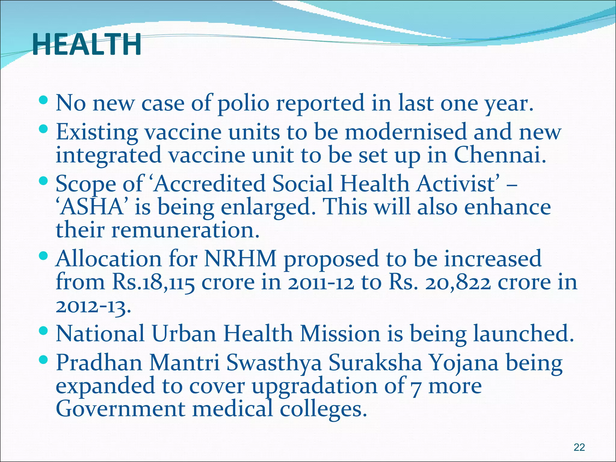 HEALTH
 No new case of polio reported in last one year.
 Existing vaccine units to be modernised and new
  integrated vaccine unit to be set up in Chennai.
 Scope of ‘Accredited Social Health Activist’ –
  ‘ASHA’ is being enlarged. This will also enhance
  their remuneration.
 Allocation for NRHM proposed to be increased
  from Rs.18,115 crore in 2011-12 to Rs. 20,822 crore in
  2012-13.
 National Urban Health Mission is being launched.
 Pradhan Mantri Swasthya Suraksha Yojana being
  expanded to cover upgradation of 7 more
  Government medical colleges.
                                                       22
 