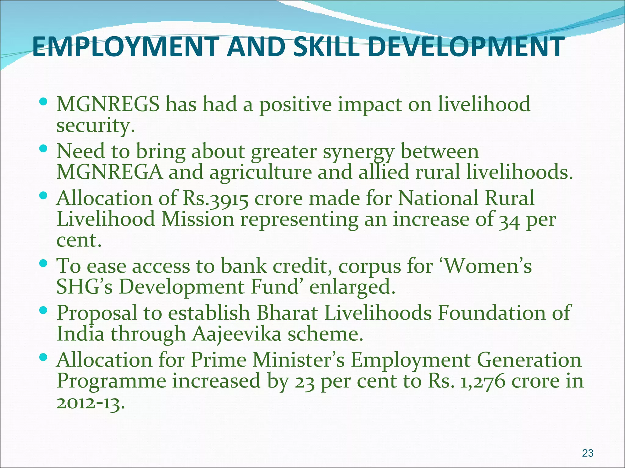 EMPLOYMENT AND SKILL DEVELOPMENT
 MGNREGS has had a positive impact on livelihood
    security.
   Need to bring about greater synergy between
    MGNREGA and agriculture and allied rural livelihoods.
   Allocation of Rs.3915 crore made for National Rural
    Livelihood Mission representing an increase of 34 per
    cent.
   To ease access to bank credit, corpus for ‘Women’s
    SHG’s Development Fund’ enlarged.
   Proposal to establish Bharat Livelihoods Foundation of
    India through Aajeevika scheme.
   Allocation for Prime Minister’s Employment Generation
    Programme increased by 23 per cent to Rs. 1,276 crore in
    2012-13.

                                                           23
 