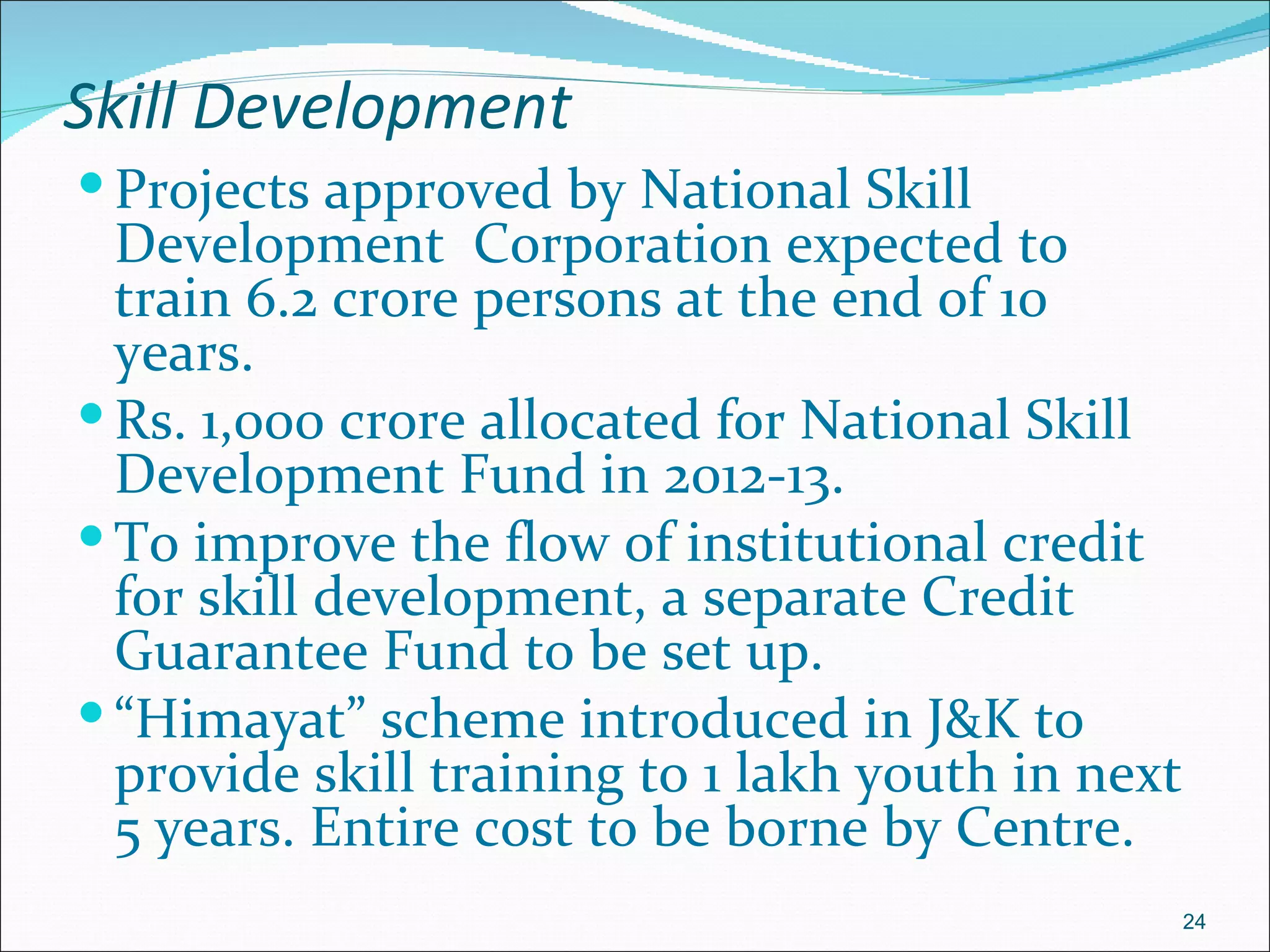 Skill Development
 Projects approved by National Skill
  Development Corporation expected to
  train 6.2 crore persons at the end of 10
  years.
 Rs. 1,000 crore allocated for National Skill
  Development Fund in 2012-13.
 To improve the flow of institutional credit
  for skill development, a separate Credit
  Guarantee Fund to be set up.
 “Himayat” scheme introduced in J&K to
  provide skill training to 1 lakh youth in next
  5 years. Entire cost to be borne by Centre.
                                                   24
 