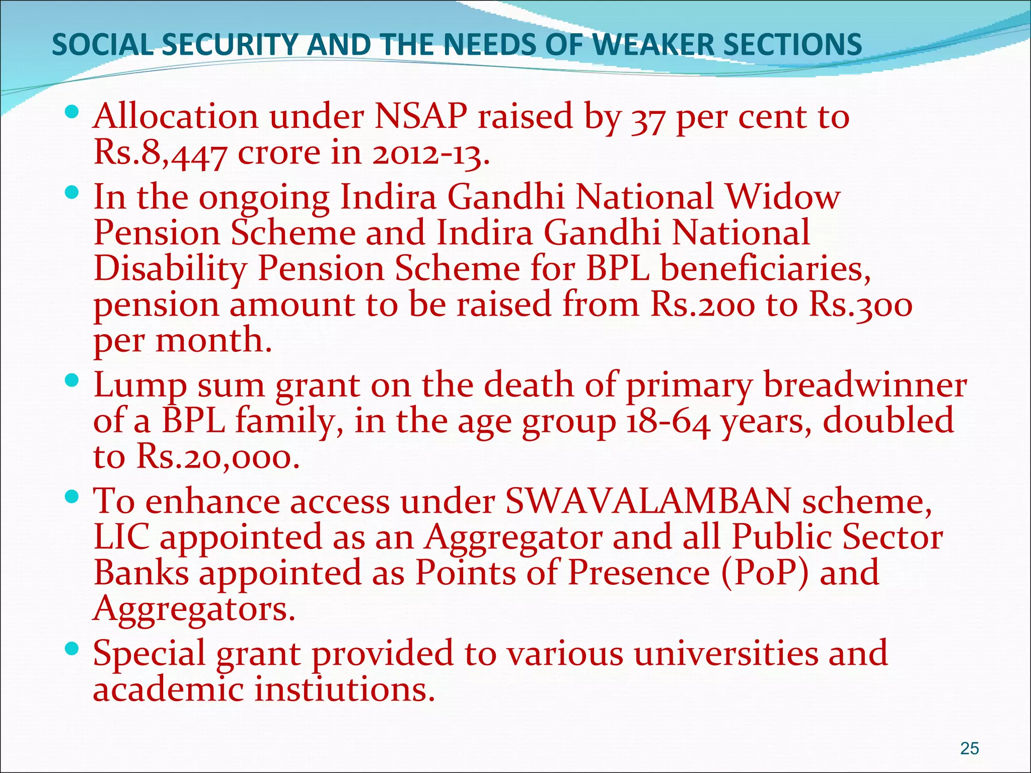SOCIAL SECURITY AND THE NEEDS OF WEAKER SECTIONS

 Allocation under NSAP raised by 37 per cent to
    Rs.8,447 crore in 2012-13.
   In the ongoing Indira Gandhi National Widow
    Pension Scheme and Indira Gandhi National
    Disability Pension Scheme for BPL beneficiaries,
    pension amount to be raised from Rs.200 to Rs.300
    per month.
   Lump sum grant on the death of primary breadwinner
    of a BPL family, in the age group 18-64 years, doubled
    to Rs.20,000.
   To enhance access under SWAVALAMBAN scheme,
    LIC appointed as an Aggregator and all Public Sector
    Banks appointed as Points of Presence (PoP) and
    Aggregators.
   Special grant provided to various universities and
    academic instiutions.
                                                         25
 