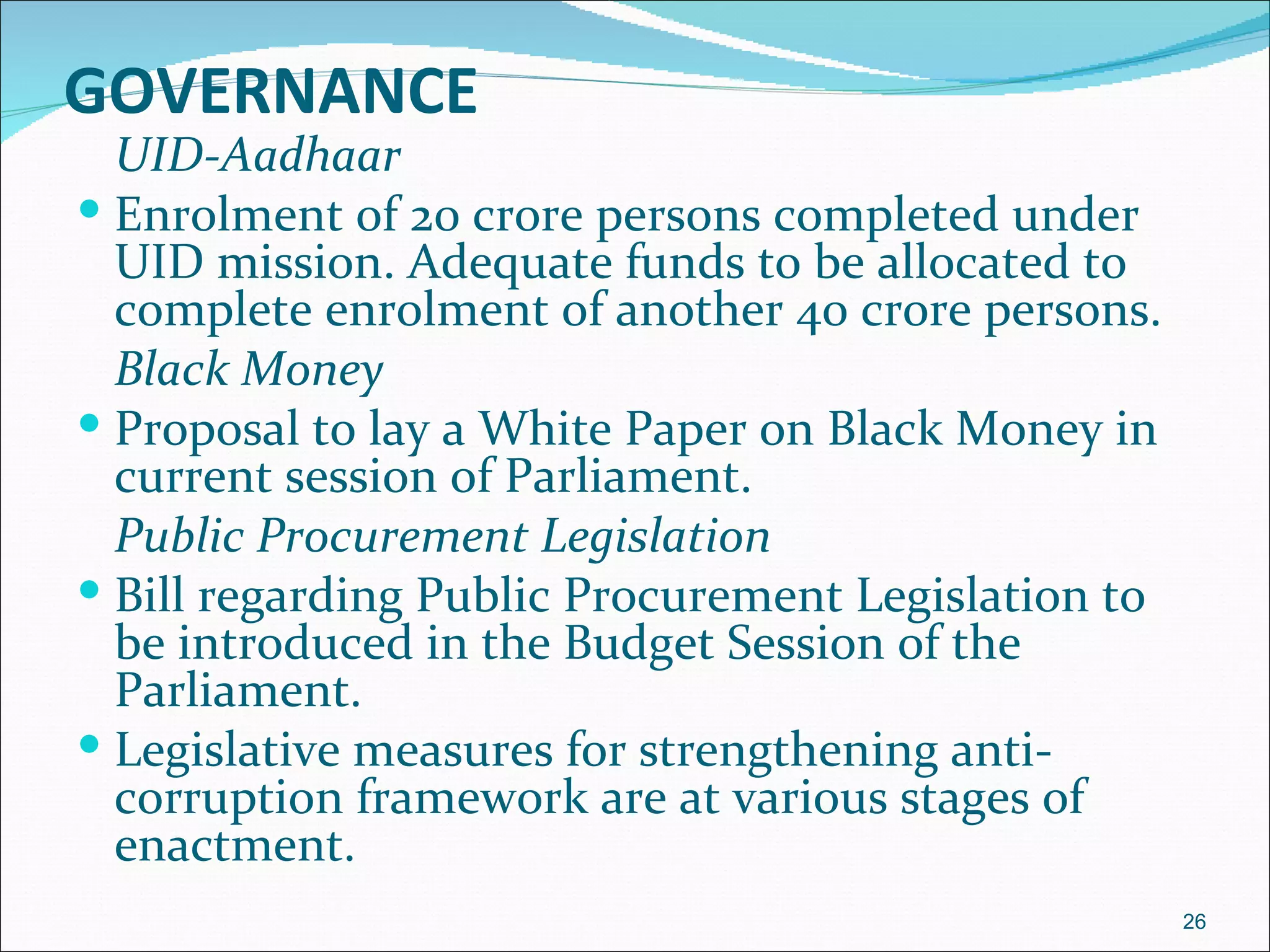 GOVERNANCE
  UID-Aadhaar
 Enrolment of 20 crore persons completed under
  UID mission. Adequate funds to be allocated to
  complete enrolment of another 40 crore persons.
  Black Money
 Proposal to lay a White Paper on Black Money in
  current session of Parliament.
  Public Procurement Legislation
 Bill regarding Public Procurement Legislation to
  be introduced in the Budget Session of the
  Parliament.
 Legislative measures for strengthening anti-
  corruption framework are at various stages of
  enactment.
                                                     26
 