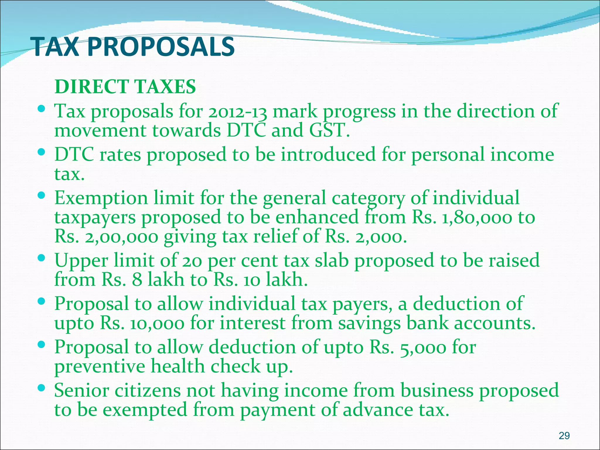 TAX PROPOSALS
    DIRECT TAXES
   Tax proposals for 2012-13 mark progress in the direction of
    movement towards DTC and GST.
   DTC rates proposed to be introduced for personal income
    tax.
   Exemption limit for the general category of individual
    taxpayers proposed to be enhanced from Rs. 1,80,000 to
    Rs. 2,00,000 giving tax relief of Rs. 2,000.
   Upper limit of 20 per cent tax slab proposed to be raised
    from Rs. 8 lakh to Rs. 10 lakh.
   Proposal to allow individual tax payers, a deduction of
    upto Rs. 10,000 for interest from savings bank accounts.
   Proposal to allow deduction of upto Rs. 5,000 for
    preventive health check up.
   Senior citizens not having income from business proposed
    to be exempted from payment of advance tax.
                                                              29
 