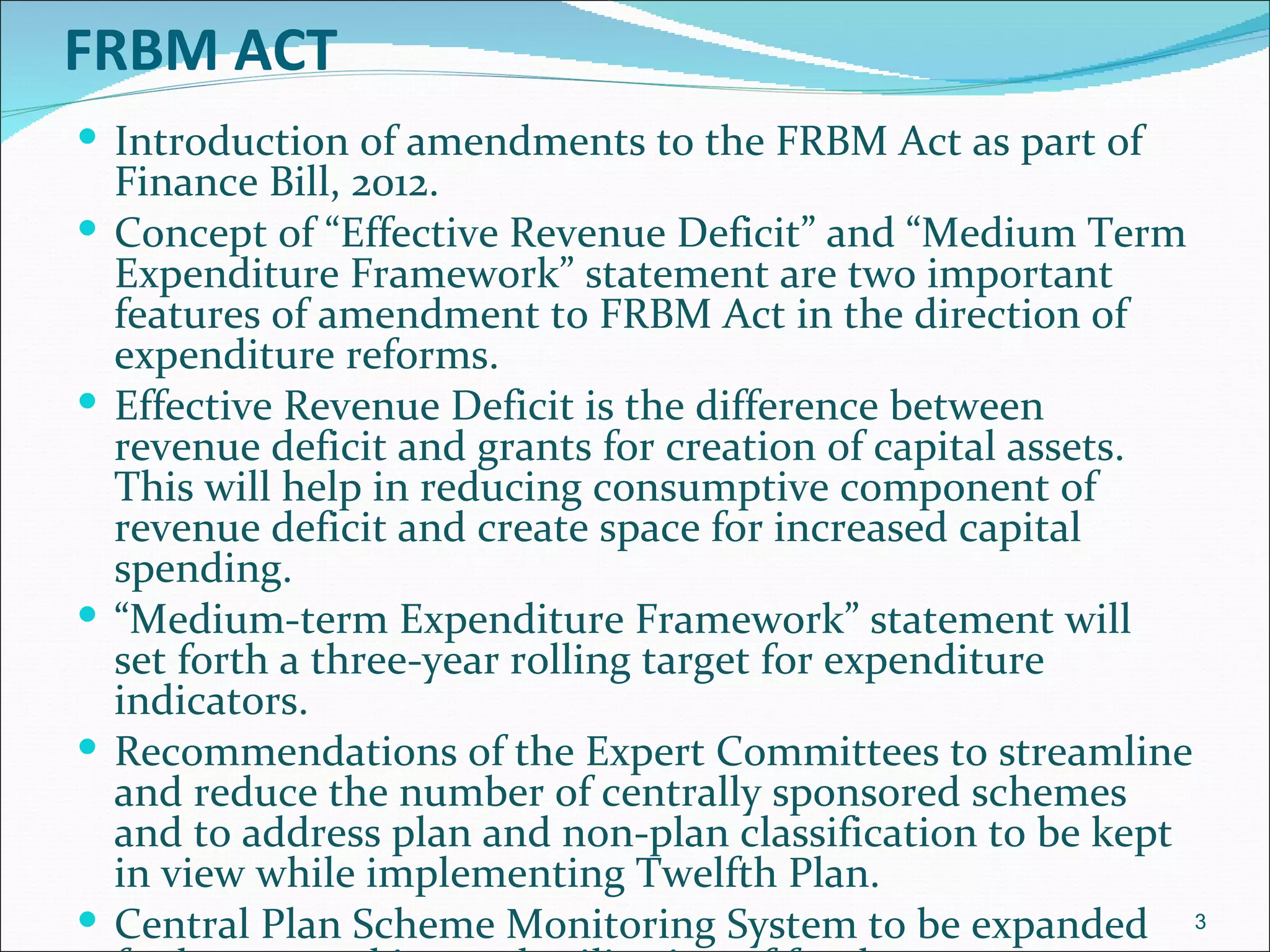 FRBM ACT
 Introduction of amendments to the FRBM Act as part of
    Finance Bill, 2012.
   Concept of “Effective Revenue Deficit” and “Medium Term
    Expenditure Framework” statement are two important
    features of amendment to FRBM Act in the direction of
    expenditure reforms.
   Effective Revenue Deficit is the difference between
    revenue deficit and grants for creation of capital assets.
    This will help in reducing consumptive component of
    revenue deficit and create space for increased capital
    spending.
   “Medium-term Expenditure Framework” statement will
    set forth a three-year rolling target for expenditure
    indicators.
   Recommendations of the Expert Committees to streamline
    and reduce the number of centrally sponsored schemes
    and to address plan and non-plan classification to be kept
    in view while implementing Twelfth Plan.
   Central Plan Scheme Monitoring System to be expanded 3
 
