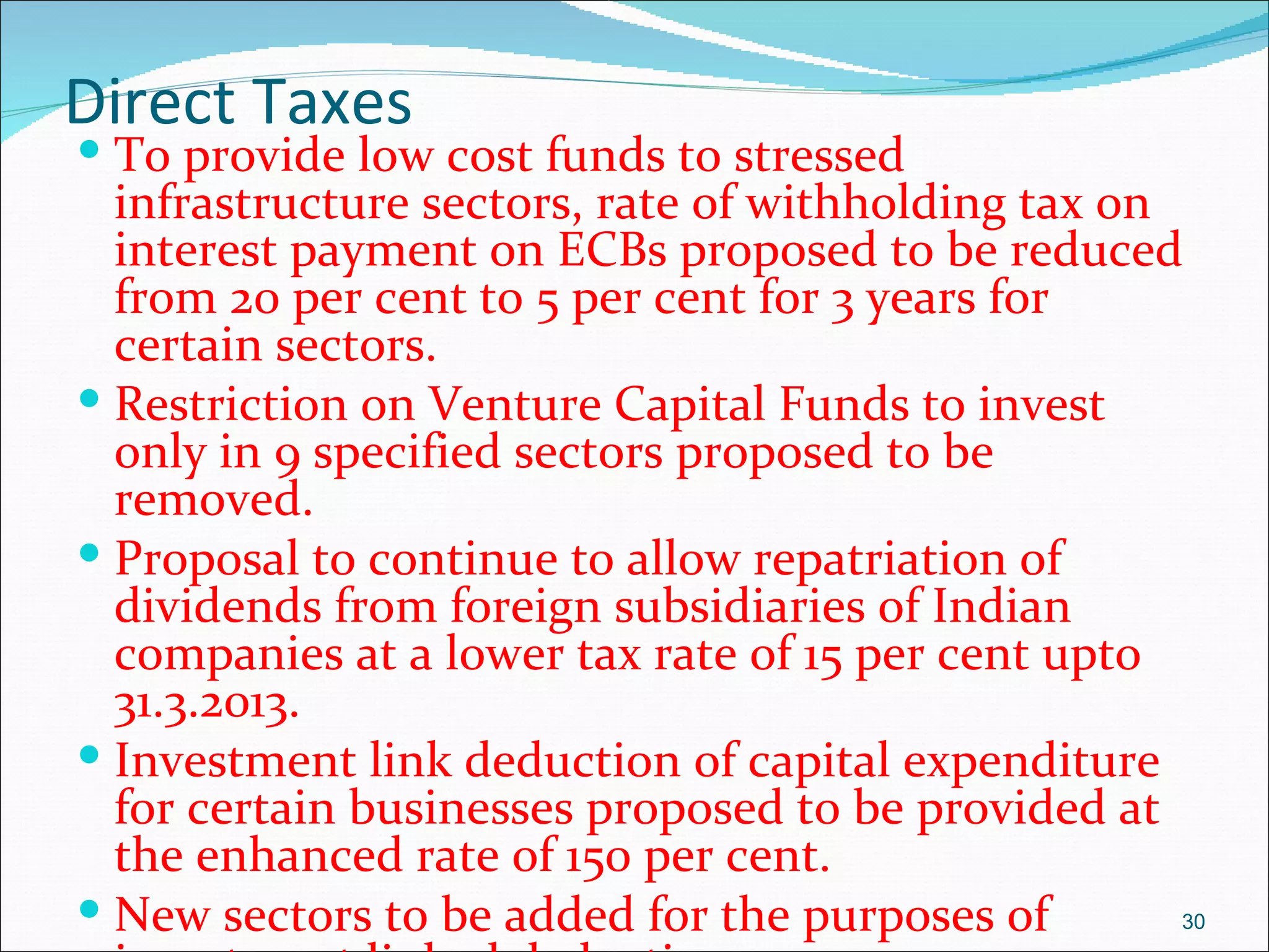 Direct Taxes
 To provide low cost funds to stressed
  infrastructure sectors, rate of withholding tax on
  interest payment on ECBs proposed to be reduced
  from 20 per cent to 5 per cent for 3 years for
  certain sectors.
 Restriction on Venture Capital Funds to invest
  only in 9 specified sectors proposed to be
  removed.
 Proposal to continue to allow repatriation of
  dividends from foreign subsidiaries of Indian
  companies at a lower tax rate of 15 per cent upto
  31.3.2013.
 Investment link deduction of capital expenditure
  for certain businesses proposed to be provided at
  the enhanced rate of 150 per cent.
 New sectors to be added for the purposes of        30
 