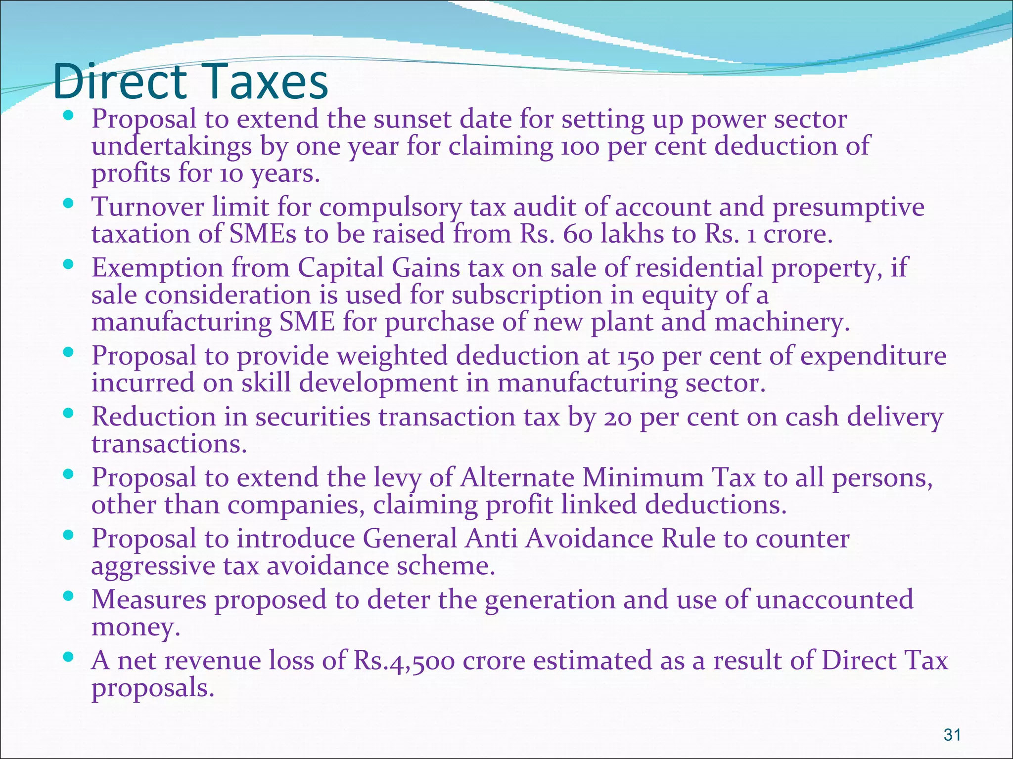 Direct Taxes
   Proposal to extend the sunset date for setting up power sector
    undertakings by one year for claiming 100 per cent deduction of
    profits for 10 years.
   Turnover limit for compulsory tax audit of account and presumptive
    taxation of SMEs to be raised from Rs. 60 lakhs to Rs. 1 crore.
   Exemption from Capital Gains tax on sale of residential property, if
    sale consideration is used for subscription in equity of a
    manufacturing SME for purchase of new plant and machinery.
   Proposal to provide weighted deduction at 150 per cent of expenditure
    incurred on skill development in manufacturing sector.
   Reduction in securities transaction tax by 20 per cent on cash delivery
    transactions.
   Proposal to extend the levy of Alternate Minimum Tax to all persons,
    other than companies, claiming profit linked deductions.
   Proposal to introduce General Anti Avoidance Rule to counter
    aggressive tax avoidance scheme.
   Measures proposed to deter the generation and use of unaccounted
    money.
   A net revenue loss of Rs.4,500 crore estimated as a result of Direct Tax
    proposals.
                                                                           31
 