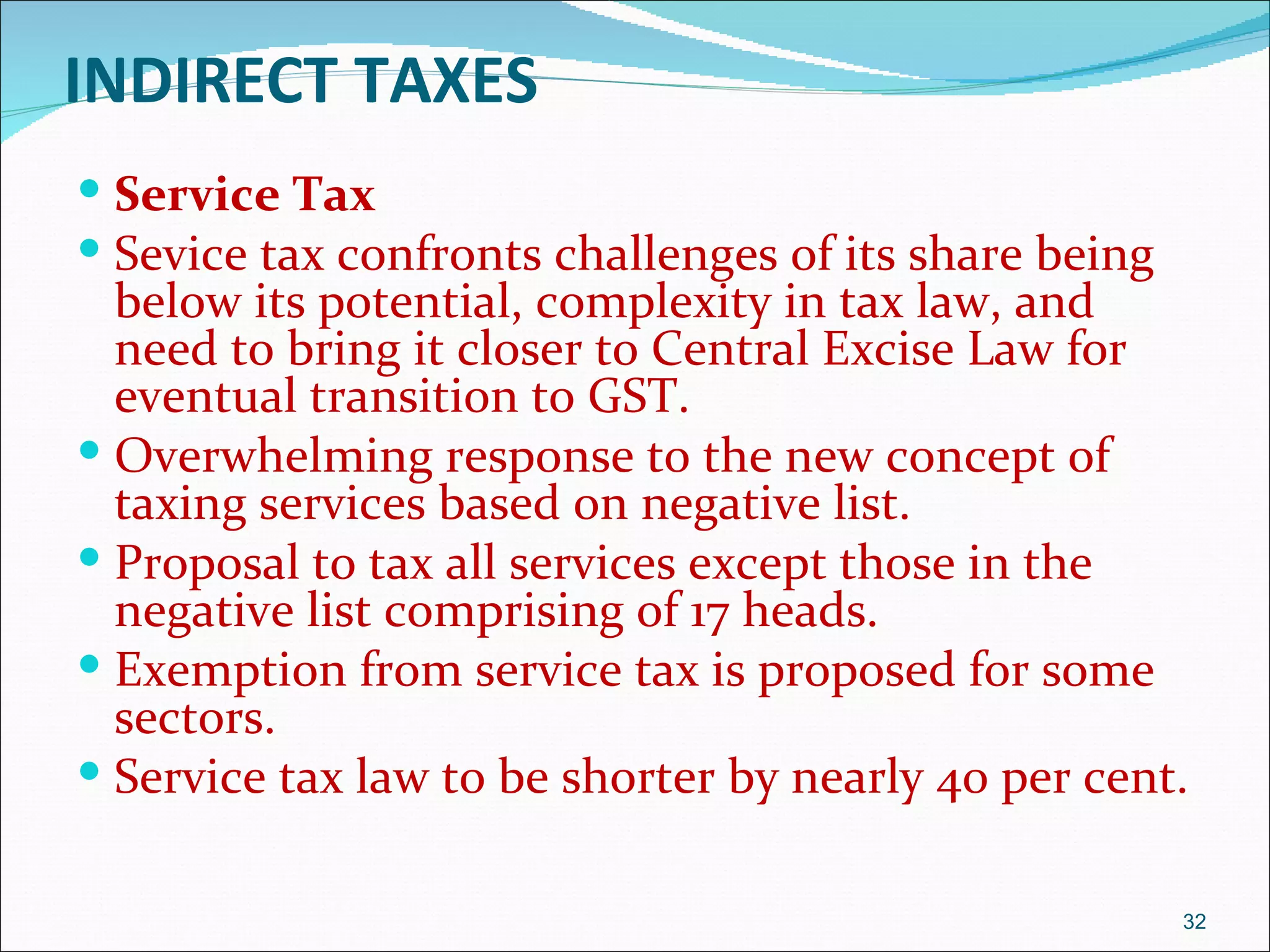 INDIRECT TAXES
 Service Tax
 Sevice tax confronts challenges of its share being
  below its potential, complexity in tax law, and
  need to bring it closer to Central Excise Law for
  eventual transition to GST.
 Overwhelming response to the new concept of
  taxing services based on negative list.
 Proposal to tax all services except those in the
  negative list comprising of 17 heads.
 Exemption from service tax is proposed for some
  sectors.
 Service tax law to be shorter by nearly 40 per cent.


                                                       32
 